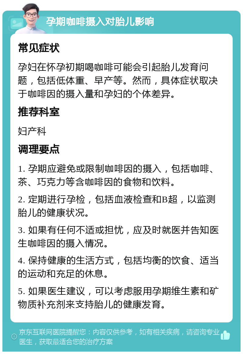 孕期咖啡摄入对胎儿影响 常见症状 孕妇在怀孕初期喝咖啡可能会引起胎儿发育问题，包括低体重、早产等。然而，具体症状取决于咖啡因的摄入量和孕妇的个体差异。 推荐科室 妇产科 调理要点 1. 孕期应避免或限制咖啡因的摄入，包括咖啡、茶、巧克力等含咖啡因的食物和饮料。 2. 定期进行孕检，包括血液检查和B超，以监测胎儿的健康状况。 3. 如果有任何不适或担忧，应及时就医并告知医生咖啡因的摄入情况。 4. 保持健康的生活方式，包括均衡的饮食、适当的运动和充足的休息。 5. 如果医生建议，可以考虑服用孕期维生素和矿物质补充剂来支持胎儿的健康发育。