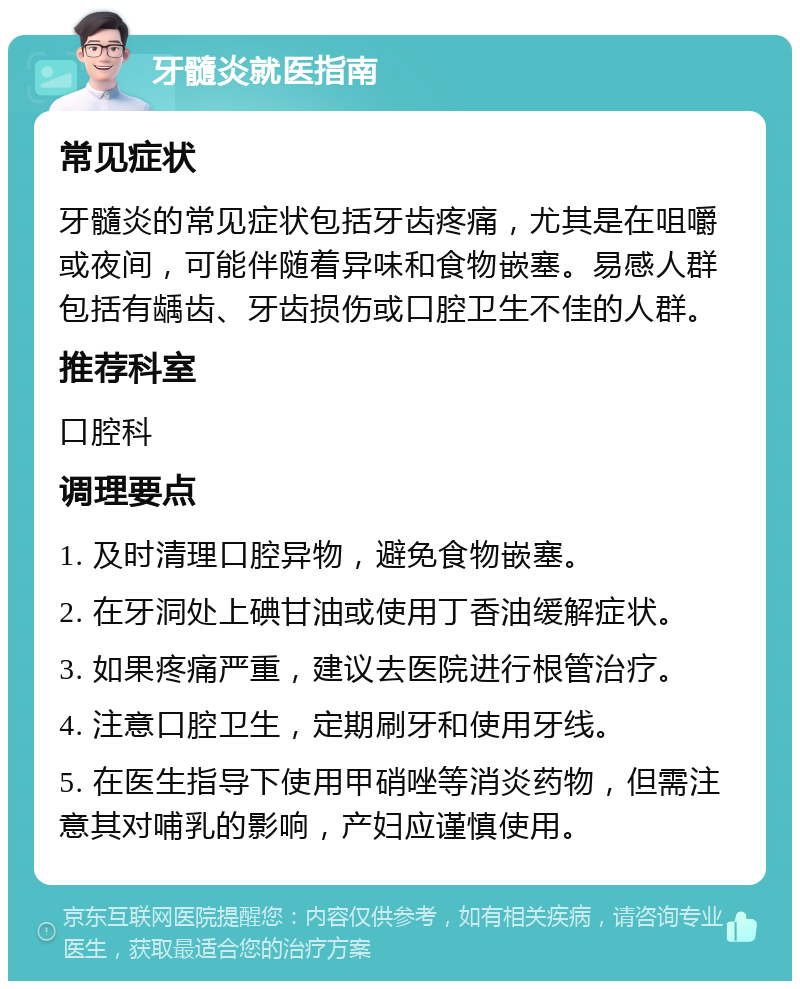 牙髓炎就医指南 常见症状 牙髓炎的常见症状包括牙齿疼痛，尤其是在咀嚼或夜间，可能伴随着异味和食物嵌塞。易感人群包括有龋齿、牙齿损伤或口腔卫生不佳的人群。 推荐科室 口腔科 调理要点 1. 及时清理口腔异物，避免食物嵌塞。 2. 在牙洞处上碘甘油或使用丁香油缓解症状。 3. 如果疼痛严重，建议去医院进行根管治疗。 4. 注意口腔卫生，定期刷牙和使用牙线。 5. 在医生指导下使用甲硝唑等消炎药物，但需注意其对哺乳的影响，产妇应谨慎使用。