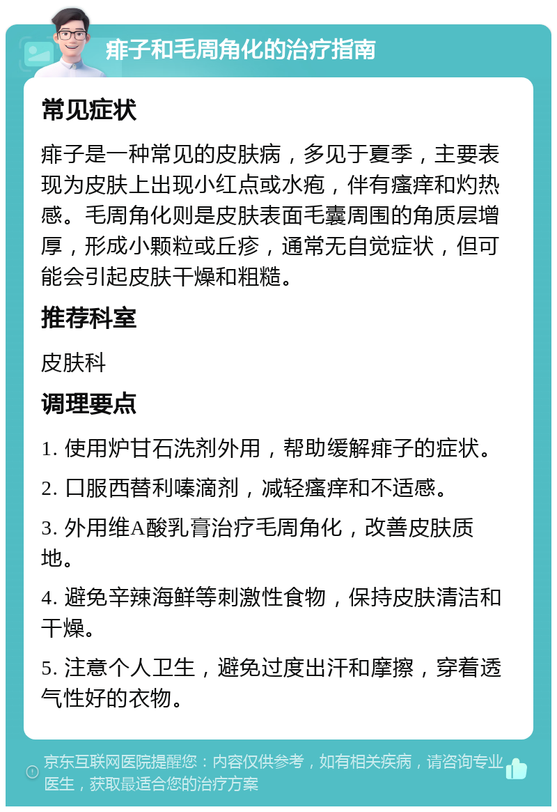 痱子和毛周角化的治疗指南 常见症状 痱子是一种常见的皮肤病，多见于夏季，主要表现为皮肤上出现小红点或水疱，伴有瘙痒和灼热感。毛周角化则是皮肤表面毛囊周围的角质层增厚，形成小颗粒或丘疹，通常无自觉症状，但可能会引起皮肤干燥和粗糙。 推荐科室 皮肤科 调理要点 1. 使用炉甘石洗剂外用，帮助缓解痱子的症状。 2. 口服西替利嗪滴剂，减轻瘙痒和不适感。 3. 外用维A酸乳膏治疗毛周角化，改善皮肤质地。 4. 避免辛辣海鲜等刺激性食物，保持皮肤清洁和干燥。 5. 注意个人卫生，避免过度出汗和摩擦，穿着透气性好的衣物。