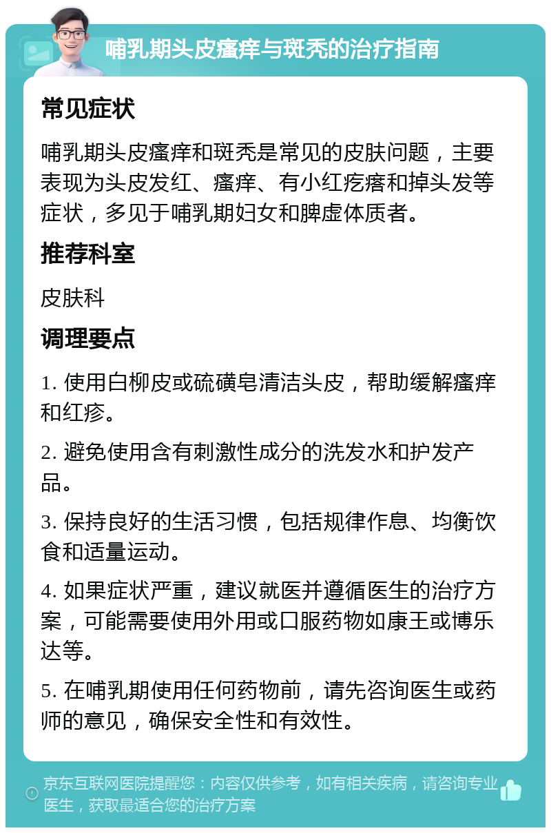 哺乳期头皮瘙痒与斑秃的治疗指南 常见症状 哺乳期头皮瘙痒和斑秃是常见的皮肤问题，主要表现为头皮发红、瘙痒、有小红疙瘩和掉头发等症状，多见于哺乳期妇女和脾虚体质者。 推荐科室 皮肤科 调理要点 1. 使用白柳皮或硫磺皂清洁头皮，帮助缓解瘙痒和红疹。 2. 避免使用含有刺激性成分的洗发水和护发产品。 3. 保持良好的生活习惯，包括规律作息、均衡饮食和适量运动。 4. 如果症状严重，建议就医并遵循医生的治疗方案，可能需要使用外用或口服药物如康王或博乐达等。 5. 在哺乳期使用任何药物前，请先咨询医生或药师的意见，确保安全性和有效性。