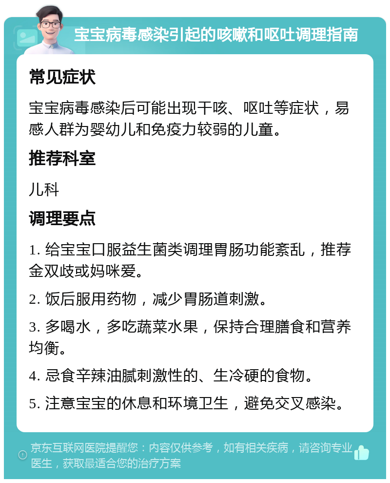 宝宝病毒感染引起的咳嗽和呕吐调理指南 常见症状 宝宝病毒感染后可能出现干咳、呕吐等症状，易感人群为婴幼儿和免疫力较弱的儿童。 推荐科室 儿科 调理要点 1. 给宝宝口服益生菌类调理胃肠功能紊乱，推荐金双歧或妈咪爱。 2. 饭后服用药物，减少胃肠道刺激。 3. 多喝水，多吃蔬菜水果，保持合理膳食和营养均衡。 4. 忌食辛辣油腻刺激性的、生冷硬的食物。 5. 注意宝宝的休息和环境卫生，避免交叉感染。