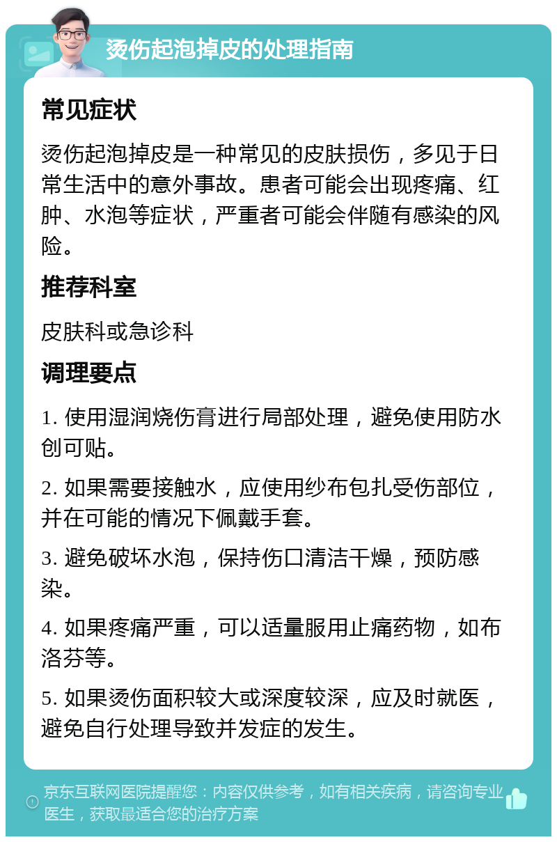 烫伤起泡掉皮的处理指南 常见症状 烫伤起泡掉皮是一种常见的皮肤损伤，多见于日常生活中的意外事故。患者可能会出现疼痛、红肿、水泡等症状，严重者可能会伴随有感染的风险。 推荐科室 皮肤科或急诊科 调理要点 1. 使用湿润烧伤膏进行局部处理，避免使用防水创可贴。 2. 如果需要接触水，应使用纱布包扎受伤部位，并在可能的情况下佩戴手套。 3. 避免破坏水泡，保持伤口清洁干燥，预防感染。 4. 如果疼痛严重，可以适量服用止痛药物，如布洛芬等。 5. 如果烫伤面积较大或深度较深，应及时就医，避免自行处理导致并发症的发生。