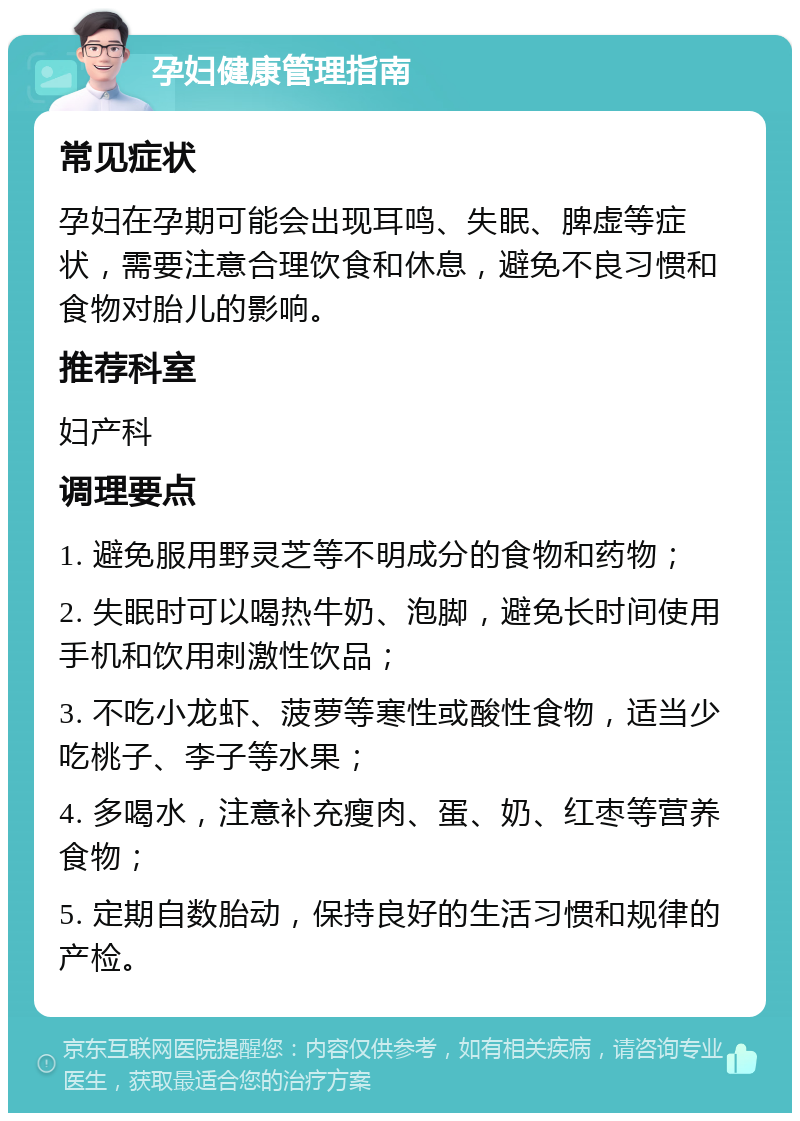 孕妇健康管理指南 常见症状 孕妇在孕期可能会出现耳鸣、失眠、脾虚等症状，需要注意合理饮食和休息，避免不良习惯和食物对胎儿的影响。 推荐科室 妇产科 调理要点 1. 避免服用野灵芝等不明成分的食物和药物； 2. 失眠时可以喝热牛奶、泡脚，避免长时间使用手机和饮用刺激性饮品； 3. 不吃小龙虾、菠萝等寒性或酸性食物，适当少吃桃子、李子等水果； 4. 多喝水，注意补充瘦肉、蛋、奶、红枣等营养食物； 5. 定期自数胎动，保持良好的生活习惯和规律的产检。