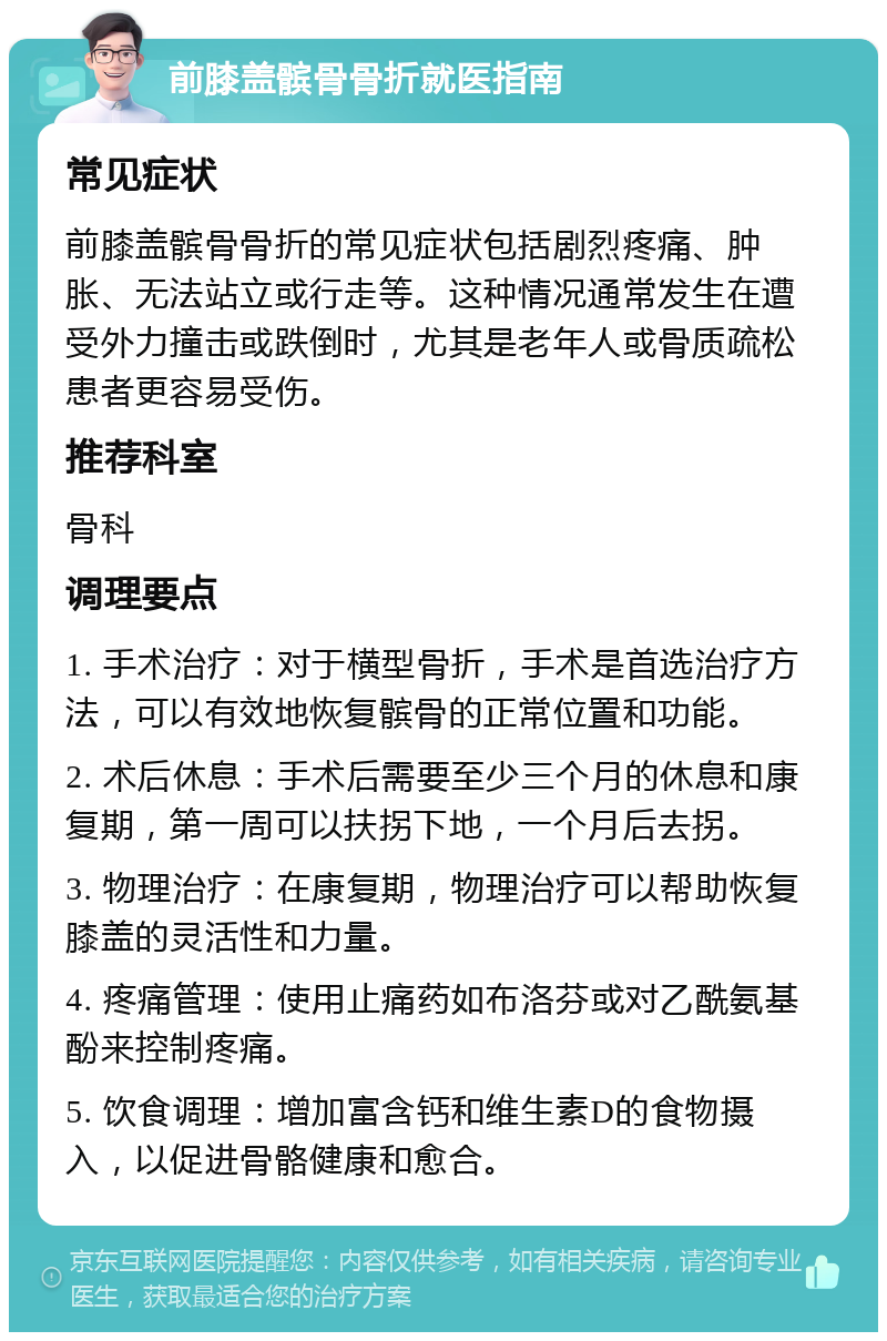 前膝盖髌骨骨折就医指南 常见症状 前膝盖髌骨骨折的常见症状包括剧烈疼痛、肿胀、无法站立或行走等。这种情况通常发生在遭受外力撞击或跌倒时，尤其是老年人或骨质疏松患者更容易受伤。 推荐科室 骨科 调理要点 1. 手术治疗：对于横型骨折，手术是首选治疗方法，可以有效地恢复髌骨的正常位置和功能。 2. 术后休息：手术后需要至少三个月的休息和康复期，第一周可以扶拐下地，一个月后去拐。 3. 物理治疗：在康复期，物理治疗可以帮助恢复膝盖的灵活性和力量。 4. 疼痛管理：使用止痛药如布洛芬或对乙酰氨基酚来控制疼痛。 5. 饮食调理：增加富含钙和维生素D的食物摄入，以促进骨骼健康和愈合。