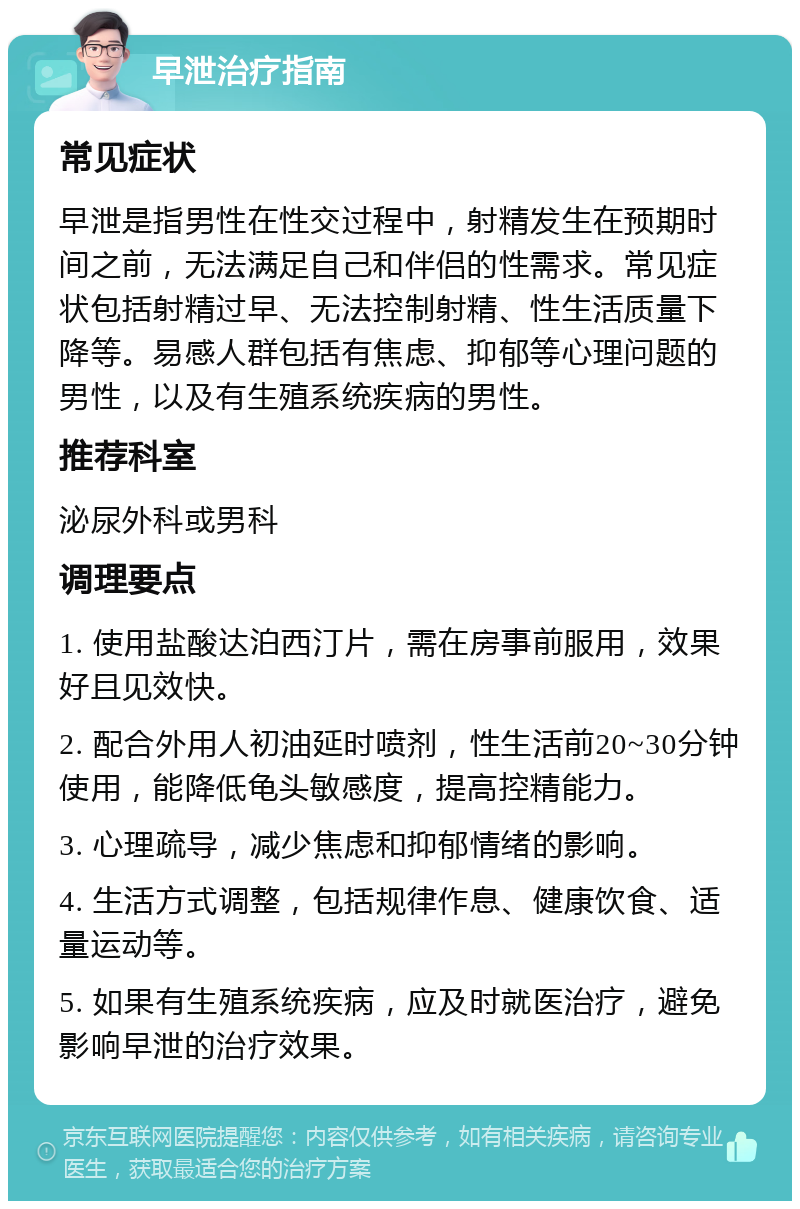 早泄治疗指南 常见症状 早泄是指男性在性交过程中，射精发生在预期时间之前，无法满足自己和伴侣的性需求。常见症状包括射精过早、无法控制射精、性生活质量下降等。易感人群包括有焦虑、抑郁等心理问题的男性，以及有生殖系统疾病的男性。 推荐科室 泌尿外科或男科 调理要点 1. 使用盐酸达泊西汀片，需在房事前服用，效果好且见效快。 2. 配合外用人初油延时喷剂，性生活前20~30分钟使用，能降低龟头敏感度，提高控精能力。 3. 心理疏导，减少焦虑和抑郁情绪的影响。 4. 生活方式调整，包括规律作息、健康饮食、适量运动等。 5. 如果有生殖系统疾病，应及时就医治疗，避免影响早泄的治疗效果。