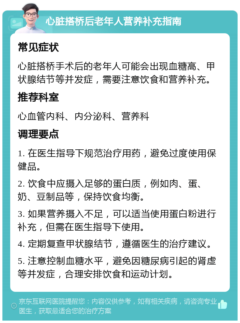 心脏搭桥后老年人营养补充指南 常见症状 心脏搭桥手术后的老年人可能会出现血糖高、甲状腺结节等并发症，需要注意饮食和营养补充。 推荐科室 心血管内科、内分泌科、营养科 调理要点 1. 在医生指导下规范治疗用药，避免过度使用保健品。 2. 饮食中应摄入足够的蛋白质，例如肉、蛋、奶、豆制品等，保持饮食均衡。 3. 如果营养摄入不足，可以适当使用蛋白粉进行补充，但需在医生指导下使用。 4. 定期复查甲状腺结节，遵循医生的治疗建议。 5. 注意控制血糖水平，避免因糖尿病引起的肾虚等并发症，合理安排饮食和运动计划。