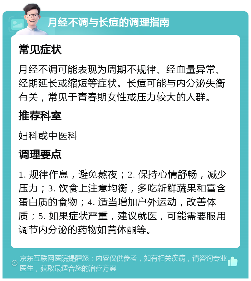 月经不调与长痘的调理指南 常见症状 月经不调可能表现为周期不规律、经血量异常、经期延长或缩短等症状。长痘可能与内分泌失衡有关，常见于青春期女性或压力较大的人群。 推荐科室 妇科或中医科 调理要点 1. 规律作息，避免熬夜；2. 保持心情舒畅，减少压力；3. 饮食上注意均衡，多吃新鲜蔬果和富含蛋白质的食物；4. 适当增加户外运动，改善体质；5. 如果症状严重，建议就医，可能需要服用调节内分泌的药物如黄体酮等。