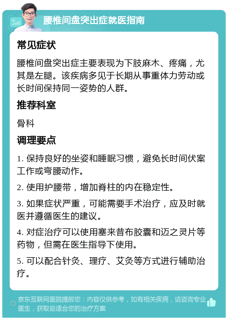 腰椎间盘突出症就医指南 常见症状 腰椎间盘突出症主要表现为下肢麻木、疼痛，尤其是左腿。该疾病多见于长期从事重体力劳动或长时间保持同一姿势的人群。 推荐科室 骨科 调理要点 1. 保持良好的坐姿和睡眠习惯，避免长时间伏案工作或弯腰动作。 2. 使用护腰带，增加脊柱的内在稳定性。 3. 如果症状严重，可能需要手术治疗，应及时就医并遵循医生的建议。 4. 对症治疗可以使用塞来昔布胶囊和迈之灵片等药物，但需在医生指导下使用。 5. 可以配合针灸、理疗、艾灸等方式进行辅助治疗。