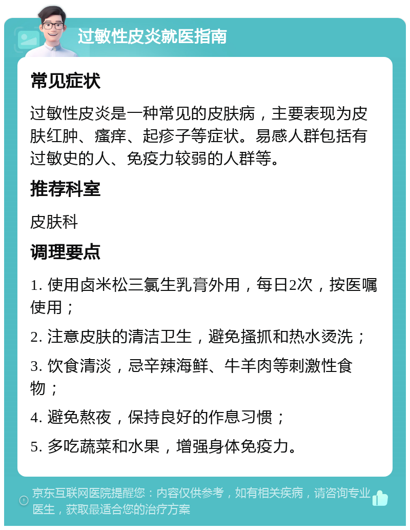 过敏性皮炎就医指南 常见症状 过敏性皮炎是一种常见的皮肤病，主要表现为皮肤红肿、瘙痒、起疹子等症状。易感人群包括有过敏史的人、免疫力较弱的人群等。 推荐科室 皮肤科 调理要点 1. 使用卤米松三氯生乳膏外用，每日2次，按医嘱使用； 2. 注意皮肤的清洁卫生，避免搔抓和热水烫洗； 3. 饮食清淡，忌辛辣海鲜、牛羊肉等刺激性食物； 4. 避免熬夜，保持良好的作息习惯； 5. 多吃蔬菜和水果，增强身体免疫力。