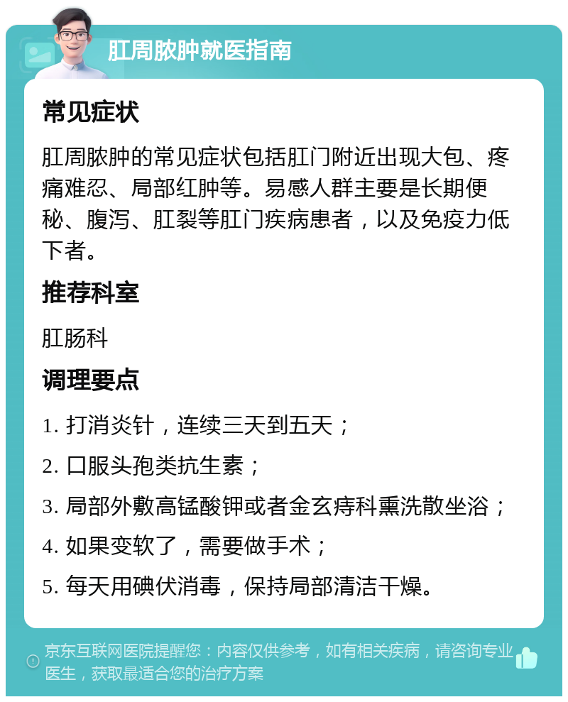 肛周脓肿就医指南 常见症状 肛周脓肿的常见症状包括肛门附近出现大包、疼痛难忍、局部红肿等。易感人群主要是长期便秘、腹泻、肛裂等肛门疾病患者，以及免疫力低下者。 推荐科室 肛肠科 调理要点 1. 打消炎针，连续三天到五天； 2. 口服头孢类抗生素； 3. 局部外敷高锰酸钾或者金玄痔科熏洗散坐浴； 4. 如果变软了，需要做手术； 5. 每天用碘伏消毒，保持局部清洁干燥。