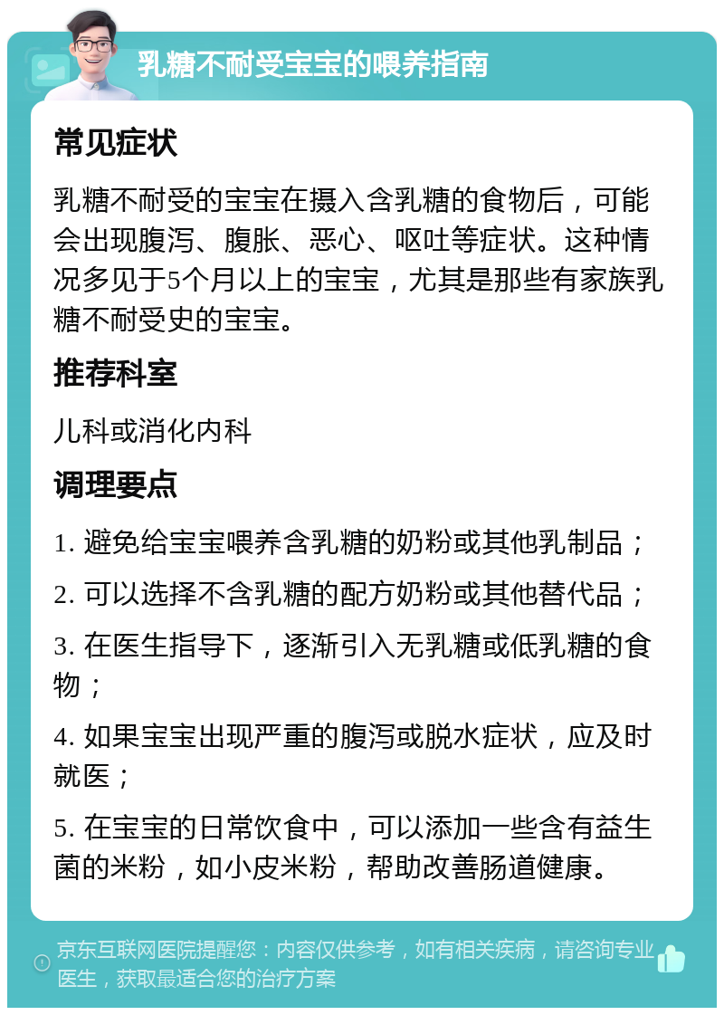 乳糖不耐受宝宝的喂养指南 常见症状 乳糖不耐受的宝宝在摄入含乳糖的食物后，可能会出现腹泻、腹胀、恶心、呕吐等症状。这种情况多见于5个月以上的宝宝，尤其是那些有家族乳糖不耐受史的宝宝。 推荐科室 儿科或消化内科 调理要点 1. 避免给宝宝喂养含乳糖的奶粉或其他乳制品； 2. 可以选择不含乳糖的配方奶粉或其他替代品； 3. 在医生指导下，逐渐引入无乳糖或低乳糖的食物； 4. 如果宝宝出现严重的腹泻或脱水症状，应及时就医； 5. 在宝宝的日常饮食中，可以添加一些含有益生菌的米粉，如小皮米粉，帮助改善肠道健康。