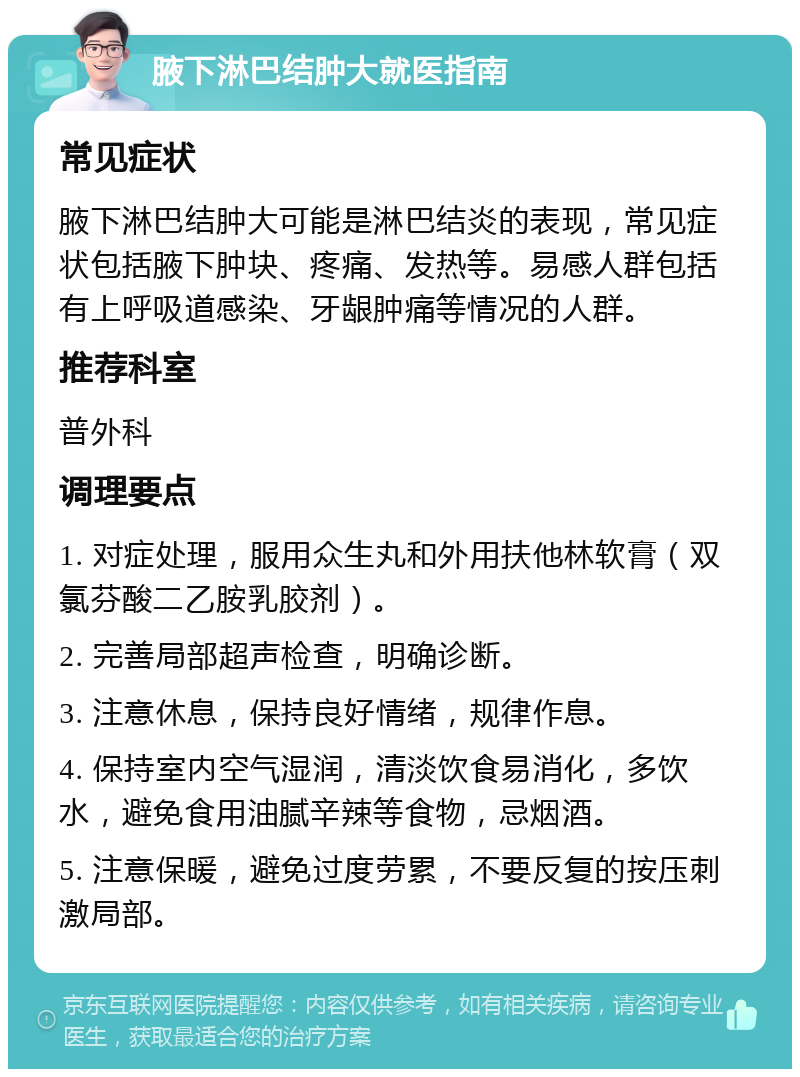 腋下淋巴结肿大就医指南 常见症状 腋下淋巴结肿大可能是淋巴结炎的表现，常见症状包括腋下肿块、疼痛、发热等。易感人群包括有上呼吸道感染、牙龈肿痛等情况的人群。 推荐科室 普外科 调理要点 1. 对症处理，服用众生丸和外用扶他林软膏（双氯芬酸二乙胺乳胶剂）。 2. 完善局部超声检查，明确诊断。 3. 注意休息，保持良好情绪，规律作息。 4. 保持室内空气湿润，清淡饮食易消化，多饮水，避免食用油腻辛辣等食物，忌烟酒。 5. 注意保暖，避免过度劳累，不要反复的按压刺激局部。