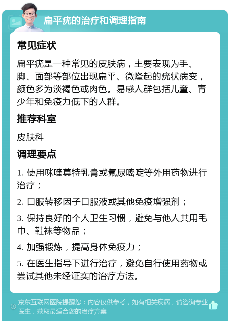 扁平疣的治疗和调理指南 常见症状 扁平疣是一种常见的皮肤病，主要表现为手、脚、面部等部位出现扁平、微隆起的疣状病变，颜色多为淡褐色或肉色。易感人群包括儿童、青少年和免疫力低下的人群。 推荐科室 皮肤科 调理要点 1. 使用咪喹莫特乳膏或氟尿嘧啶等外用药物进行治疗； 2. 口服转移因子口服液或其他免疫增强剂； 3. 保持良好的个人卫生习惯，避免与他人共用毛巾、鞋袜等物品； 4. 加强锻炼，提高身体免疫力； 5. 在医生指导下进行治疗，避免自行使用药物或尝试其他未经证实的治疗方法。