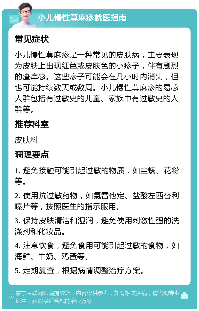 小儿慢性荨麻疹就医指南 常见症状 小儿慢性荨麻疹是一种常见的皮肤病，主要表现为皮肤上出现红色或皮肤色的小疹子，伴有剧烈的瘙痒感。这些疹子可能会在几小时内消失，但也可能持续数天或数周。小儿慢性荨麻疹的易感人群包括有过敏史的儿童、家族中有过敏史的人群等。 推荐科室 皮肤科 调理要点 1. 避免接触可能引起过敏的物质，如尘螨、花粉等。 2. 使用抗过敏药物，如氯雷他定、盐酸左西替利嗪片等，按照医生的指示服用。 3. 保持皮肤清洁和湿润，避免使用刺激性强的洗涤剂和化妆品。 4. 注意饮食，避免食用可能引起过敏的食物，如海鲜、牛奶、鸡蛋等。 5. 定期复查，根据病情调整治疗方案。