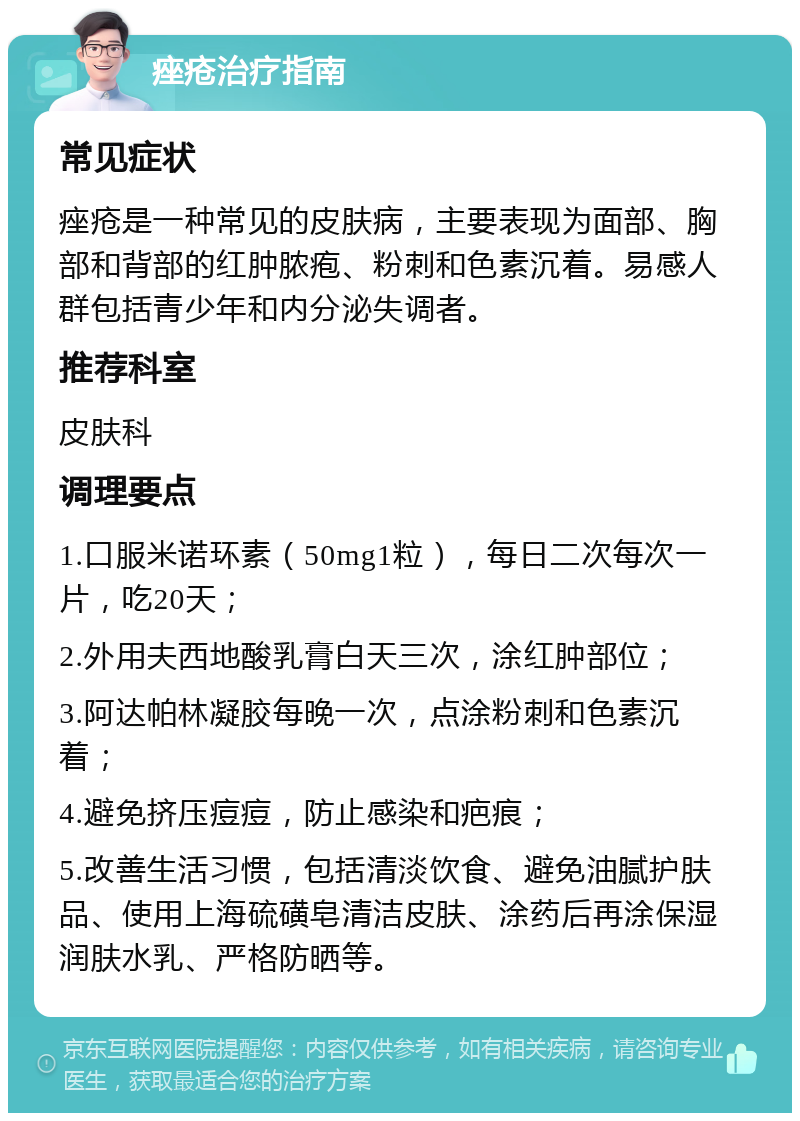 痤疮治疗指南 常见症状 痤疮是一种常见的皮肤病，主要表现为面部、胸部和背部的红肿脓疱、粉刺和色素沉着。易感人群包括青少年和内分泌失调者。 推荐科室 皮肤科 调理要点 1.口服米诺环素（50mg1粒），每日二次每次一片，吃20天； 2.外用夫西地酸乳膏白天三次，涂红肿部位； 3.阿达帕林凝胶每晚一次，点涂粉刺和色素沉着； 4.避免挤压痘痘，防止感染和疤痕； 5.改善生活习惯，包括清淡饮食、避免油腻护肤品、使用上海硫磺皂清洁皮肤、涂药后再涂保湿润肤水乳、严格防晒等。