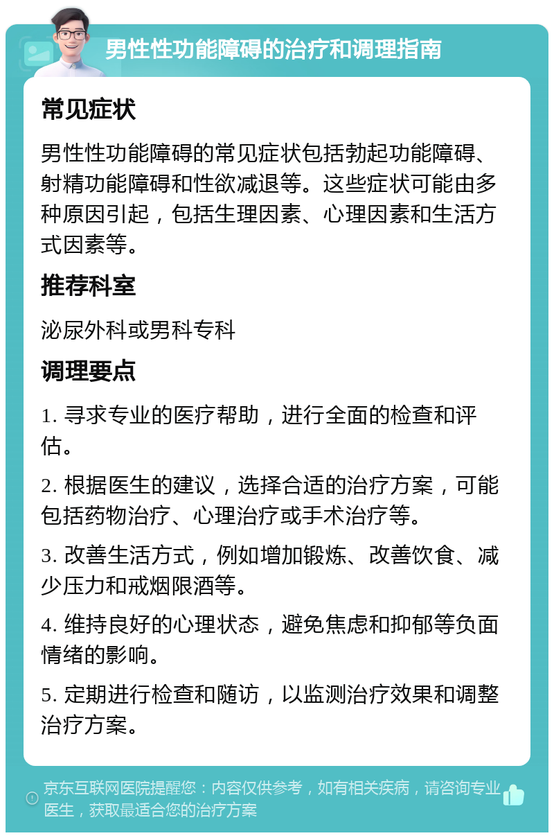 男性性功能障碍的治疗和调理指南 常见症状 男性性功能障碍的常见症状包括勃起功能障碍、射精功能障碍和性欲减退等。这些症状可能由多种原因引起，包括生理因素、心理因素和生活方式因素等。 推荐科室 泌尿外科或男科专科 调理要点 1. 寻求专业的医疗帮助，进行全面的检查和评估。 2. 根据医生的建议，选择合适的治疗方案，可能包括药物治疗、心理治疗或手术治疗等。 3. 改善生活方式，例如增加锻炼、改善饮食、减少压力和戒烟限酒等。 4. 维持良好的心理状态，避免焦虑和抑郁等负面情绪的影响。 5. 定期进行检查和随访，以监测治疗效果和调整治疗方案。