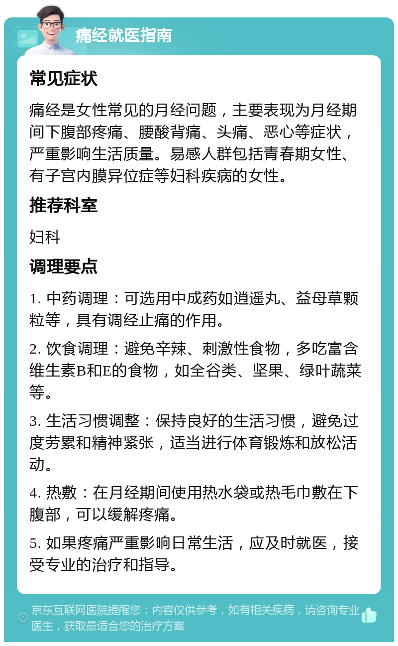 痛经就医指南 常见症状 痛经是女性常见的月经问题，主要表现为月经期间下腹部疼痛、腰酸背痛、头痛、恶心等症状，严重影响生活质量。易感人群包括青春期女性、有子宫内膜异位症等妇科疾病的女性。 推荐科室 妇科 调理要点 1. 中药调理：可选用中成药如逍遥丸、益母草颗粒等，具有调经止痛的作用。 2. 饮食调理：避免辛辣、刺激性食物，多吃富含维生素B和E的食物，如全谷类、坚果、绿叶蔬菜等。 3. 生活习惯调整：保持良好的生活习惯，避免过度劳累和精神紧张，适当进行体育锻炼和放松活动。 4. 热敷：在月经期间使用热水袋或热毛巾敷在下腹部，可以缓解疼痛。 5. 如果疼痛严重影响日常生活，应及时就医，接受专业的治疗和指导。