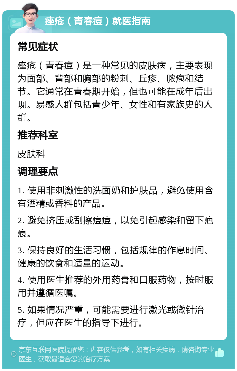 痤疮（青春痘）就医指南 常见症状 痤疮（青春痘）是一种常见的皮肤病，主要表现为面部、背部和胸部的粉刺、丘疹、脓疱和结节。它通常在青春期开始，但也可能在成年后出现。易感人群包括青少年、女性和有家族史的人群。 推荐科室 皮肤科 调理要点 1. 使用非刺激性的洗面奶和护肤品，避免使用含有酒精或香料的产品。 2. 避免挤压或刮擦痘痘，以免引起感染和留下疤痕。 3. 保持良好的生活习惯，包括规律的作息时间、健康的饮食和适量的运动。 4. 使用医生推荐的外用药膏和口服药物，按时服用并遵循医嘱。 5. 如果情况严重，可能需要进行激光或微针治疗，但应在医生的指导下进行。