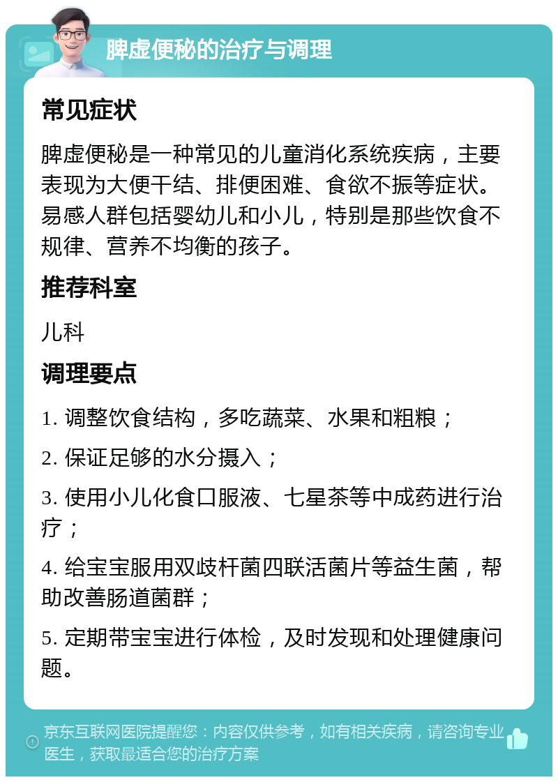 脾虚便秘的治疗与调理 常见症状 脾虚便秘是一种常见的儿童消化系统疾病，主要表现为大便干结、排便困难、食欲不振等症状。易感人群包括婴幼儿和小儿，特别是那些饮食不规律、营养不均衡的孩子。 推荐科室 儿科 调理要点 1. 调整饮食结构，多吃蔬菜、水果和粗粮； 2. 保证足够的水分摄入； 3. 使用小儿化食口服液、七星茶等中成药进行治疗； 4. 给宝宝服用双歧杆菌四联活菌片等益生菌，帮助改善肠道菌群； 5. 定期带宝宝进行体检，及时发现和处理健康问题。