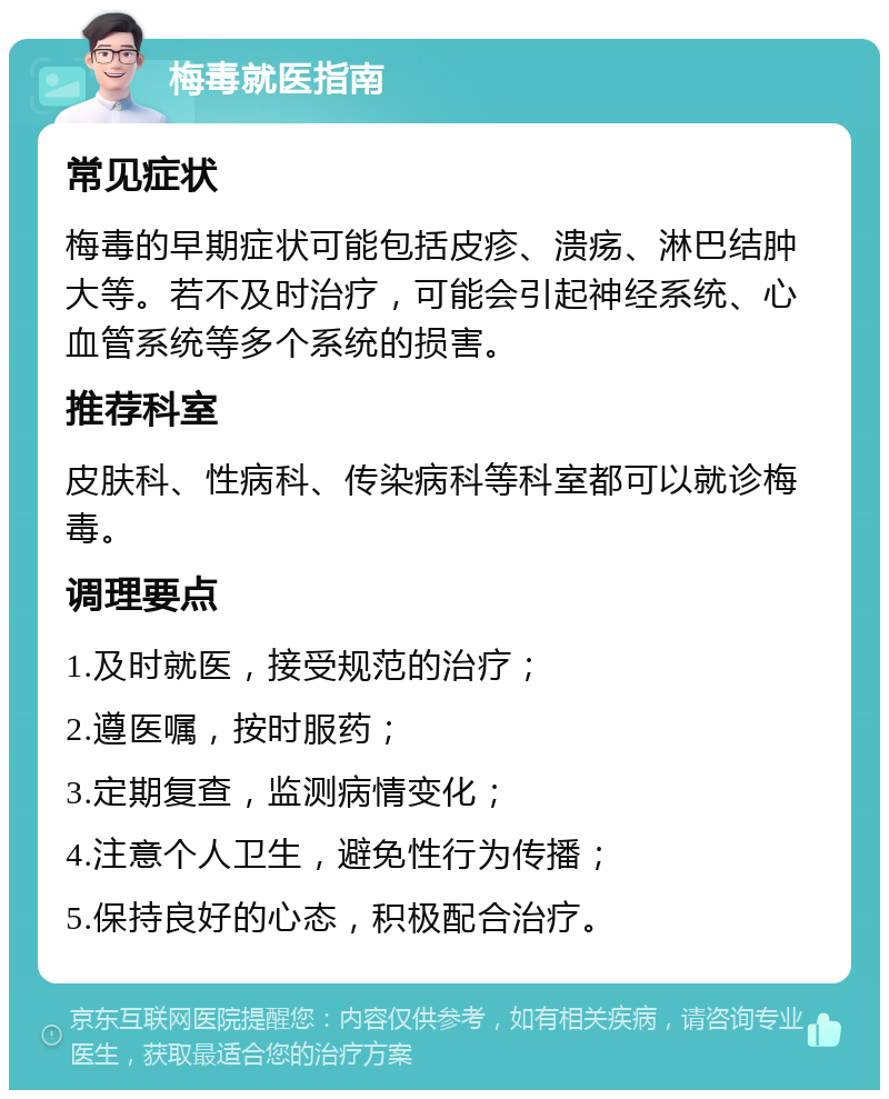 梅毒就医指南 常见症状 梅毒的早期症状可能包括皮疹、溃疡、淋巴结肿大等。若不及时治疗，可能会引起神经系统、心血管系统等多个系统的损害。 推荐科室 皮肤科、性病科、传染病科等科室都可以就诊梅毒。 调理要点 1.及时就医，接受规范的治疗； 2.遵医嘱，按时服药； 3.定期复查，监测病情变化； 4.注意个人卫生，避免性行为传播； 5.保持良好的心态，积极配合治疗。