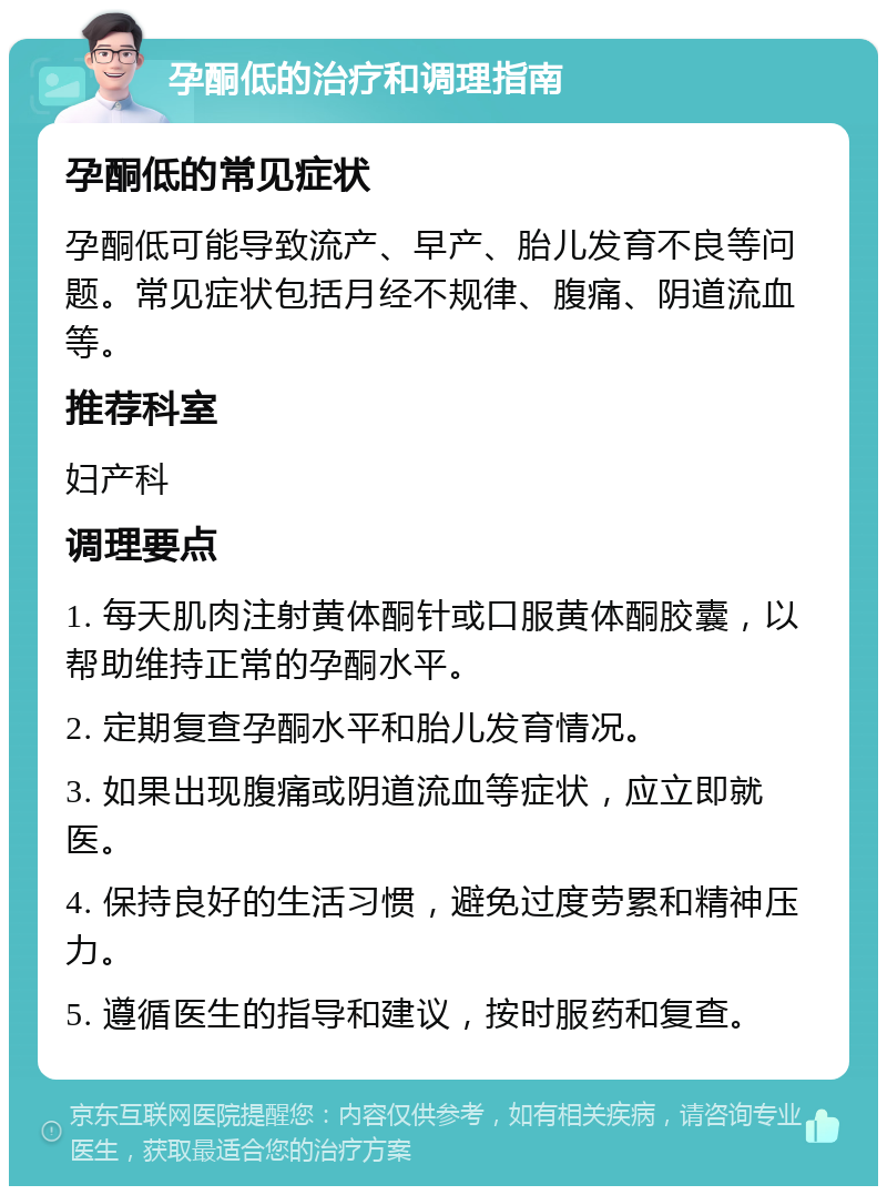 孕酮低的治疗和调理指南 孕酮低的常见症状 孕酮低可能导致流产、早产、胎儿发育不良等问题。常见症状包括月经不规律、腹痛、阴道流血等。 推荐科室 妇产科 调理要点 1. 每天肌肉注射黄体酮针或口服黄体酮胶囊，以帮助维持正常的孕酮水平。 2. 定期复查孕酮水平和胎儿发育情况。 3. 如果出现腹痛或阴道流血等症状，应立即就医。 4. 保持良好的生活习惯，避免过度劳累和精神压力。 5. 遵循医生的指导和建议，按时服药和复查。