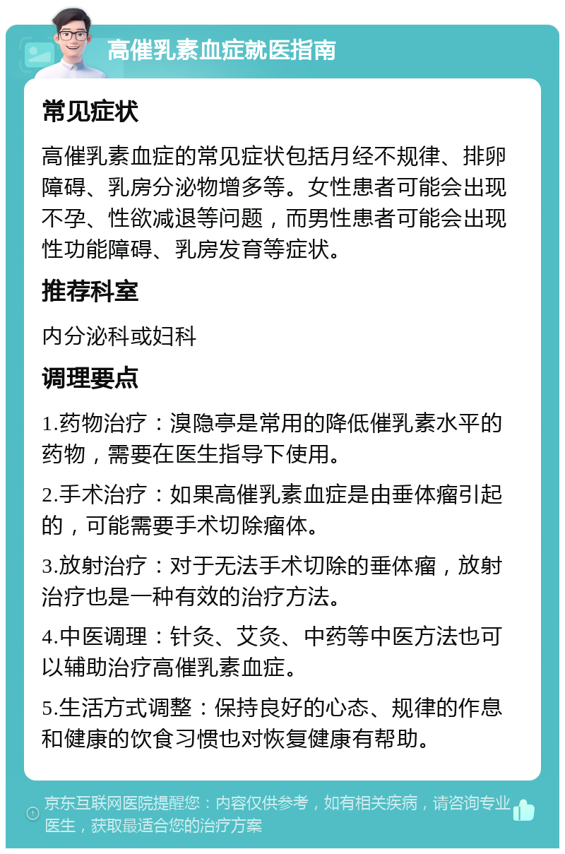 高催乳素血症就医指南 常见症状 高催乳素血症的常见症状包括月经不规律、排卵障碍、乳房分泌物增多等。女性患者可能会出现不孕、性欲减退等问题，而男性患者可能会出现性功能障碍、乳房发育等症状。 推荐科室 内分泌科或妇科 调理要点 1.药物治疗：溴隐亭是常用的降低催乳素水平的药物，需要在医生指导下使用。 2.手术治疗：如果高催乳素血症是由垂体瘤引起的，可能需要手术切除瘤体。 3.放射治疗：对于无法手术切除的垂体瘤，放射治疗也是一种有效的治疗方法。 4.中医调理：针灸、艾灸、中药等中医方法也可以辅助治疗高催乳素血症。 5.生活方式调整：保持良好的心态、规律的作息和健康的饮食习惯也对恢复健康有帮助。