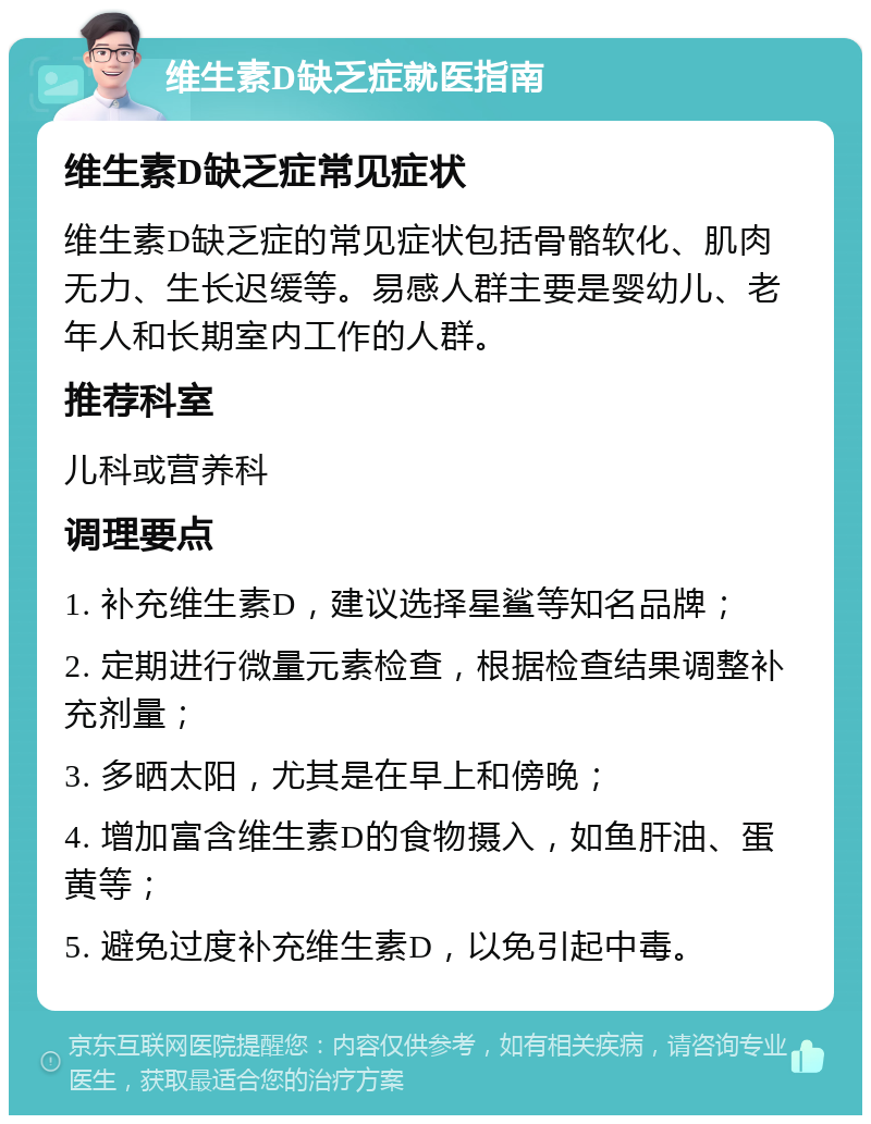 维生素D缺乏症就医指南 维生素D缺乏症常见症状 维生素D缺乏症的常见症状包括骨骼软化、肌肉无力、生长迟缓等。易感人群主要是婴幼儿、老年人和长期室内工作的人群。 推荐科室 儿科或营养科 调理要点 1. 补充维生素D，建议选择星鲨等知名品牌； 2. 定期进行微量元素检查，根据检查结果调整补充剂量； 3. 多晒太阳，尤其是在早上和傍晚； 4. 增加富含维生素D的食物摄入，如鱼肝油、蛋黄等； 5. 避免过度补充维生素D，以免引起中毒。