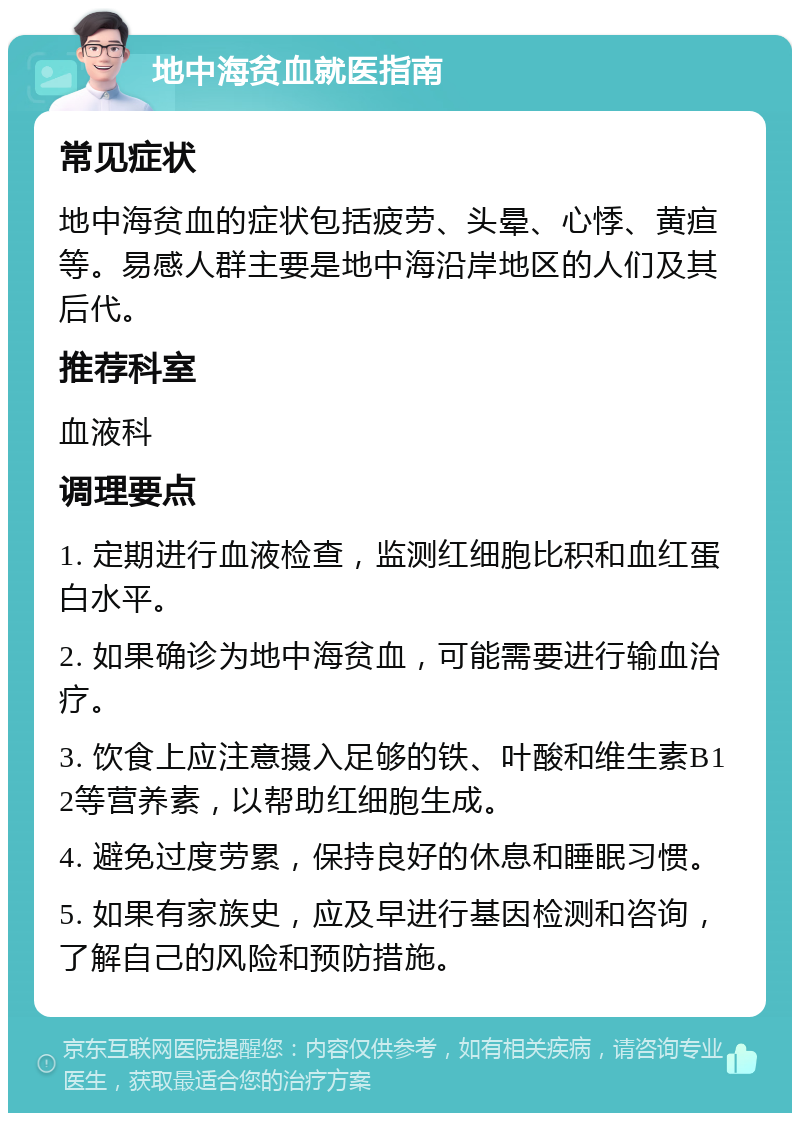 地中海贫血就医指南 常见症状 地中海贫血的症状包括疲劳、头晕、心悸、黄疸等。易感人群主要是地中海沿岸地区的人们及其后代。 推荐科室 血液科 调理要点 1. 定期进行血液检查，监测红细胞比积和血红蛋白水平。 2. 如果确诊为地中海贫血，可能需要进行输血治疗。 3. 饮食上应注意摄入足够的铁、叶酸和维生素B12等营养素，以帮助红细胞生成。 4. 避免过度劳累，保持良好的休息和睡眠习惯。 5. 如果有家族史，应及早进行基因检测和咨询，了解自己的风险和预防措施。