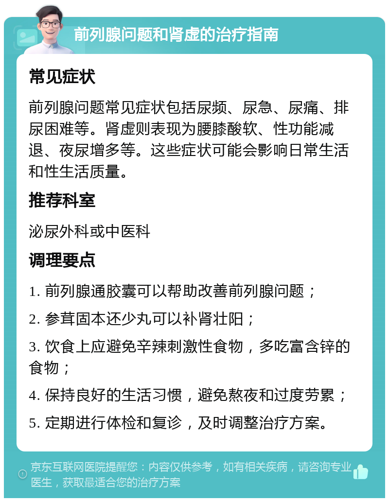 前列腺问题和肾虚的治疗指南 常见症状 前列腺问题常见症状包括尿频、尿急、尿痛、排尿困难等。肾虚则表现为腰膝酸软、性功能减退、夜尿增多等。这些症状可能会影响日常生活和性生活质量。 推荐科室 泌尿外科或中医科 调理要点 1. 前列腺通胶囊可以帮助改善前列腺问题； 2. 参茸固本还少丸可以补肾壮阳； 3. 饮食上应避免辛辣刺激性食物，多吃富含锌的食物； 4. 保持良好的生活习惯，避免熬夜和过度劳累； 5. 定期进行体检和复诊，及时调整治疗方案。