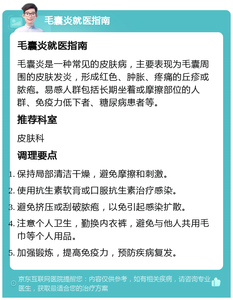 毛囊炎就医指南 毛囊炎就医指南 毛囊炎是一种常见的皮肤病，主要表现为毛囊周围的皮肤发炎，形成红色、肿胀、疼痛的丘疹或脓疱。易感人群包括长期坐着或摩擦部位的人群、免疫力低下者、糖尿病患者等。 推荐科室 皮肤科 调理要点 保持局部清洁干燥，避免摩擦和刺激。 使用抗生素软膏或口服抗生素治疗感染。 避免挤压或刮破脓疱，以免引起感染扩散。 注意个人卫生，勤换内衣裤，避免与他人共用毛巾等个人用品。 加强锻炼，提高免疫力，预防疾病复发。