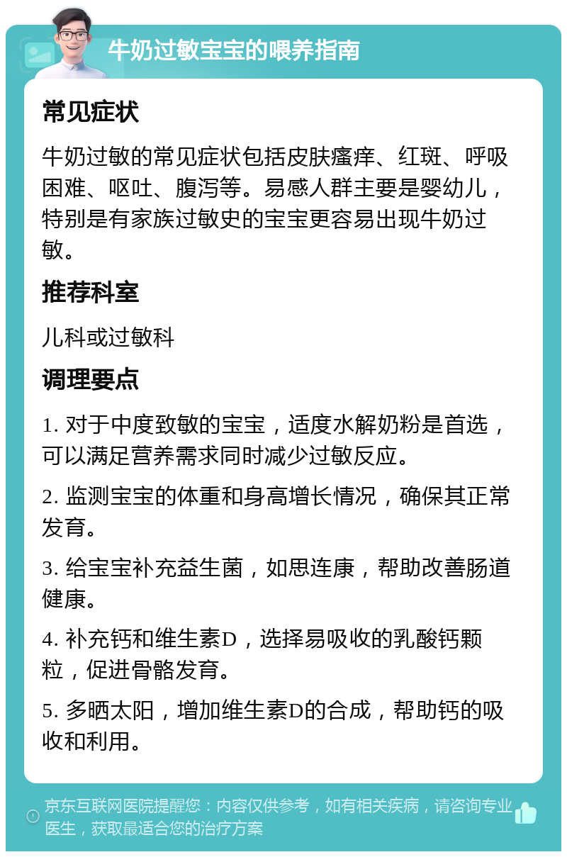 牛奶过敏宝宝的喂养指南 常见症状 牛奶过敏的常见症状包括皮肤瘙痒、红斑、呼吸困难、呕吐、腹泻等。易感人群主要是婴幼儿，特别是有家族过敏史的宝宝更容易出现牛奶过敏。 推荐科室 儿科或过敏科 调理要点 1. 对于中度致敏的宝宝，适度水解奶粉是首选，可以满足营养需求同时减少过敏反应。 2. 监测宝宝的体重和身高增长情况，确保其正常发育。 3. 给宝宝补充益生菌，如思连康，帮助改善肠道健康。 4. 补充钙和维生素D，选择易吸收的乳酸钙颗粒，促进骨骼发育。 5. 多晒太阳，增加维生素D的合成，帮助钙的吸收和利用。