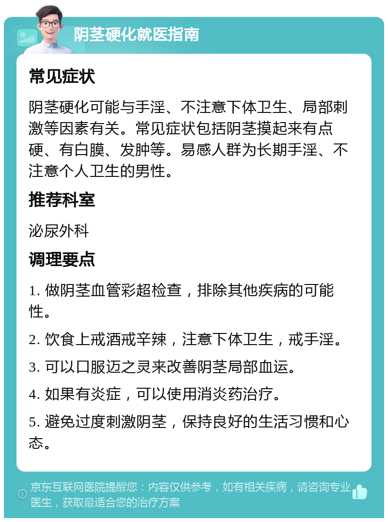 阴茎硬化就医指南 常见症状 阴茎硬化可能与手淫、不注意下体卫生、局部刺激等因素有关。常见症状包括阴茎摸起来有点硬、有白膜、发肿等。易感人群为长期手淫、不注意个人卫生的男性。 推荐科室 泌尿外科 调理要点 1. 做阴茎血管彩超检查，排除其他疾病的可能性。 2. 饮食上戒酒戒辛辣，注意下体卫生，戒手淫。 3. 可以口服迈之灵来改善阴茎局部血运。 4. 如果有炎症，可以使用消炎药治疗。 5. 避免过度刺激阴茎，保持良好的生活习惯和心态。