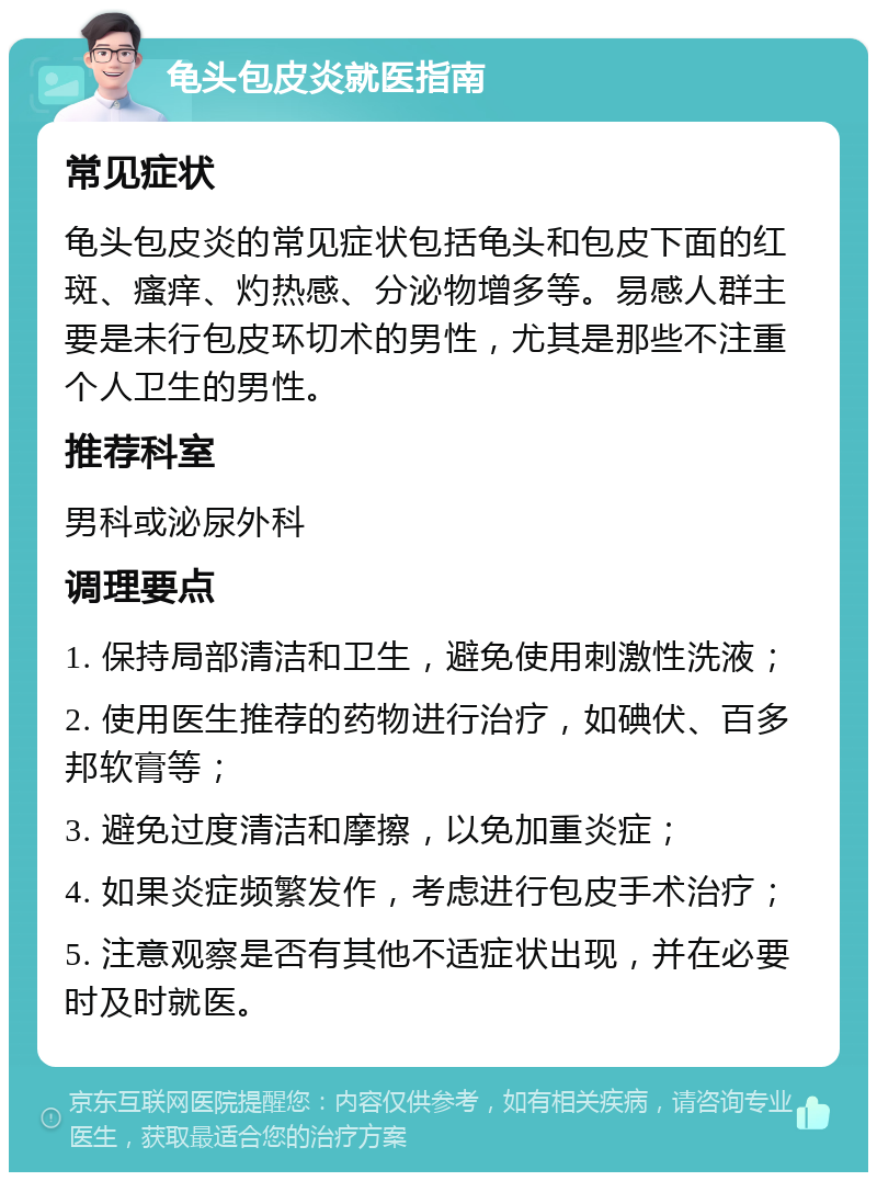 龟头包皮炎就医指南 常见症状 龟头包皮炎的常见症状包括龟头和包皮下面的红斑、瘙痒、灼热感、分泌物增多等。易感人群主要是未行包皮环切术的男性，尤其是那些不注重个人卫生的男性。 推荐科室 男科或泌尿外科 调理要点 1. 保持局部清洁和卫生，避免使用刺激性洗液； 2. 使用医生推荐的药物进行治疗，如碘伏、百多邦软膏等； 3. 避免过度清洁和摩擦，以免加重炎症； 4. 如果炎症频繁发作，考虑进行包皮手术治疗； 5. 注意观察是否有其他不适症状出现，并在必要时及时就医。