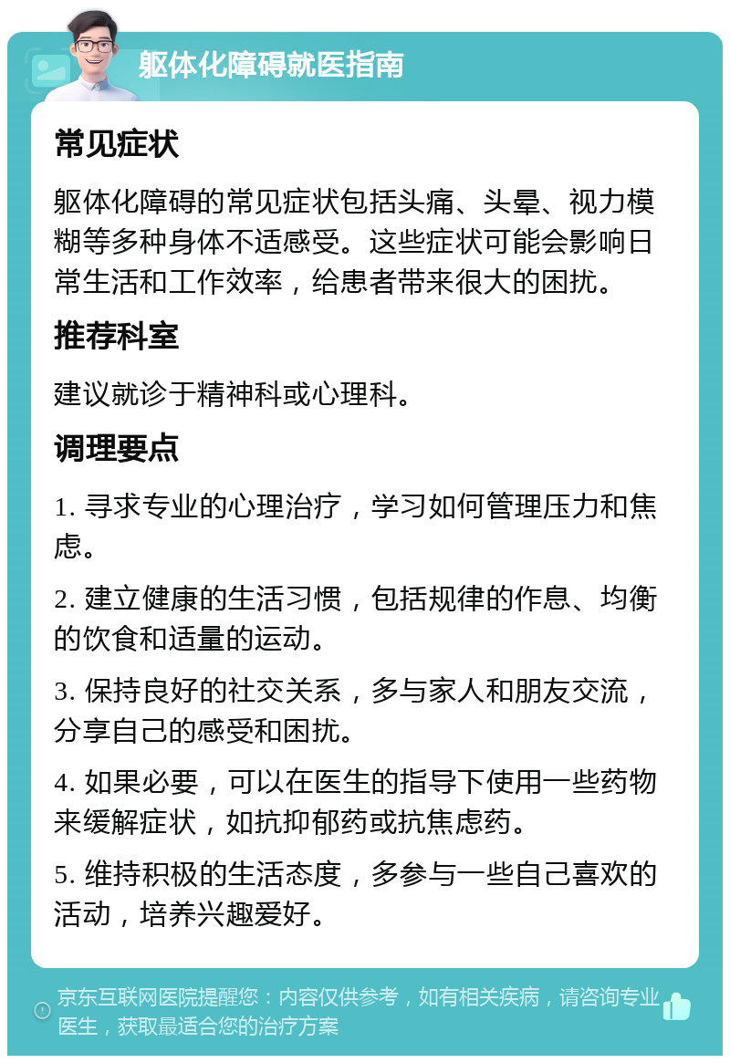 躯体化障碍就医指南 常见症状 躯体化障碍的常见症状包括头痛、头晕、视力模糊等多种身体不适感受。这些症状可能会影响日常生活和工作效率，给患者带来很大的困扰。 推荐科室 建议就诊于精神科或心理科。 调理要点 1. 寻求专业的心理治疗，学习如何管理压力和焦虑。 2. 建立健康的生活习惯，包括规律的作息、均衡的饮食和适量的运动。 3. 保持良好的社交关系，多与家人和朋友交流，分享自己的感受和困扰。 4. 如果必要，可以在医生的指导下使用一些药物来缓解症状，如抗抑郁药或抗焦虑药。 5. 维持积极的生活态度，多参与一些自己喜欢的活动，培养兴趣爱好。