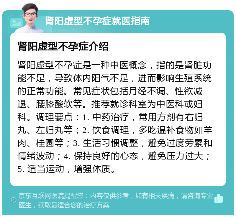 肾阳虚型不孕症就医指南 肾阳虚型不孕症介绍 肾阳虚型不孕症是一种中医概念，指的是肾脏功能不足，导致体内阳气不足，进而影响生殖系统的正常功能。常见症状包括月经不调、性欲减退、腰膝酸软等。推荐就诊科室为中医科或妇科。调理要点：1. 中药治疗，常用方剂有右归丸、左归丸等；2. 饮食调理，多吃温补食物如羊肉、桂圆等；3. 生活习惯调整，避免过度劳累和情绪波动；4. 保持良好的心态，避免压力过大；5. 适当运动，增强体质。