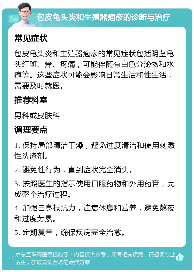 包皮龟头炎和生殖器疱疹的诊断与治疗 常见症状 包皮龟头炎和生殖器疱疹的常见症状包括阴茎龟头红斑、痒、疼痛，可能伴随有白色分泌物和水疱等。这些症状可能会影响日常生活和性生活，需要及时就医。 推荐科室 男科或皮肤科 调理要点 1. 保持局部清洁干燥，避免过度清洁和使用刺激性洗涤剂。 2. 避免性行为，直到症状完全消失。 3. 按照医生的指示使用口服药物和外用药膏，完成整个治疗过程。 4. 加强自身抵抗力，注意休息和营养，避免熬夜和过度劳累。 5. 定期复查，确保疾病完全治愈。