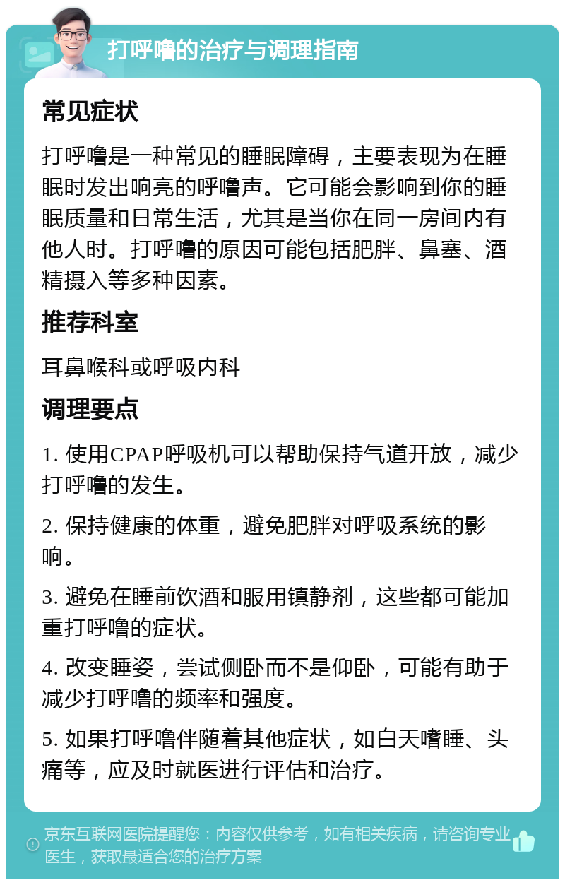 打呼噜的治疗与调理指南 常见症状 打呼噜是一种常见的睡眠障碍，主要表现为在睡眠时发出响亮的呼噜声。它可能会影响到你的睡眠质量和日常生活，尤其是当你在同一房间内有他人时。打呼噜的原因可能包括肥胖、鼻塞、酒精摄入等多种因素。 推荐科室 耳鼻喉科或呼吸内科 调理要点 1. 使用CPAP呼吸机可以帮助保持气道开放，减少打呼噜的发生。 2. 保持健康的体重，避免肥胖对呼吸系统的影响。 3. 避免在睡前饮酒和服用镇静剂，这些都可能加重打呼噜的症状。 4. 改变睡姿，尝试侧卧而不是仰卧，可能有助于减少打呼噜的频率和强度。 5. 如果打呼噜伴随着其他症状，如白天嗜睡、头痛等，应及时就医进行评估和治疗。