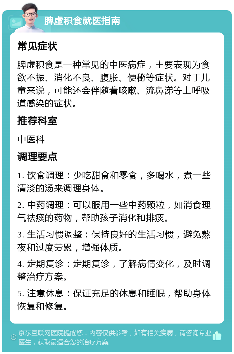 脾虚积食就医指南 常见症状 脾虚积食是一种常见的中医病症，主要表现为食欲不振、消化不良、腹胀、便秘等症状。对于儿童来说，可能还会伴随着咳嗽、流鼻涕等上呼吸道感染的症状。 推荐科室 中医科 调理要点 1. 饮食调理：少吃甜食和零食，多喝水，煮一些清淡的汤来调理身体。 2. 中药调理：可以服用一些中药颗粒，如消食理气祛痰的药物，帮助孩子消化和排痰。 3. 生活习惯调整：保持良好的生活习惯，避免熬夜和过度劳累，增强体质。 4. 定期复诊：定期复诊，了解病情变化，及时调整治疗方案。 5. 注意休息：保证充足的休息和睡眠，帮助身体恢复和修复。