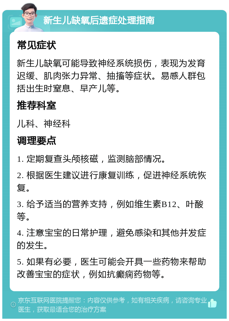 新生儿缺氧后遗症处理指南 常见症状 新生儿缺氧可能导致神经系统损伤，表现为发育迟缓、肌肉张力异常、抽搐等症状。易感人群包括出生时窒息、早产儿等。 推荐科室 儿科、神经科 调理要点 1. 定期复查头颅核磁，监测脑部情况。 2. 根据医生建议进行康复训练，促进神经系统恢复。 3. 给予适当的营养支持，例如维生素B12、叶酸等。 4. 注意宝宝的日常护理，避免感染和其他并发症的发生。 5. 如果有必要，医生可能会开具一些药物来帮助改善宝宝的症状，例如抗癫痫药物等。