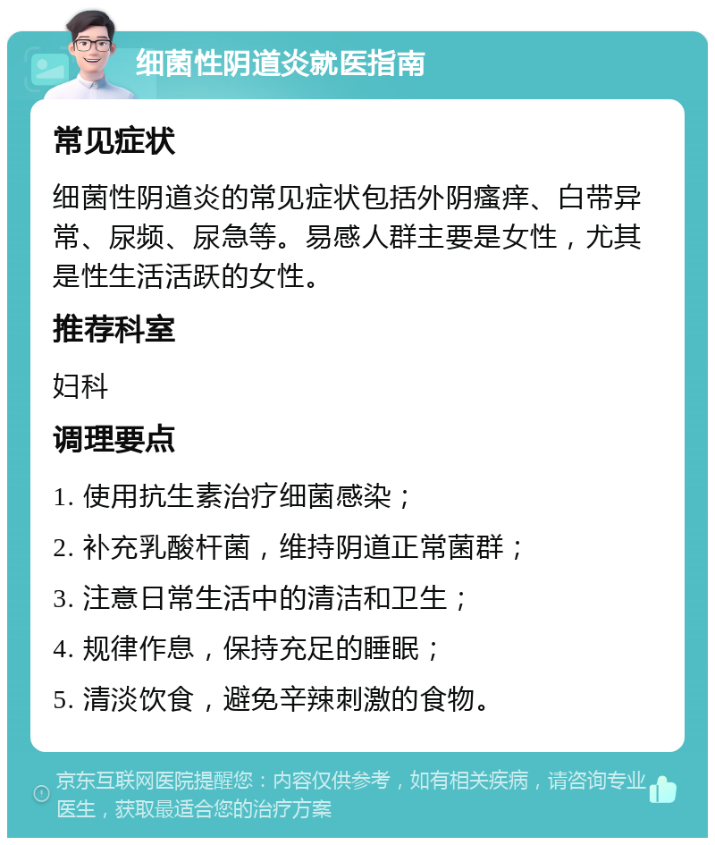 细菌性阴道炎就医指南 常见症状 细菌性阴道炎的常见症状包括外阴瘙痒、白带异常、尿频、尿急等。易感人群主要是女性，尤其是性生活活跃的女性。 推荐科室 妇科 调理要点 1. 使用抗生素治疗细菌感染； 2. 补充乳酸杆菌，维持阴道正常菌群； 3. 注意日常生活中的清洁和卫生； 4. 规律作息，保持充足的睡眠； 5. 清淡饮食，避免辛辣刺激的食物。