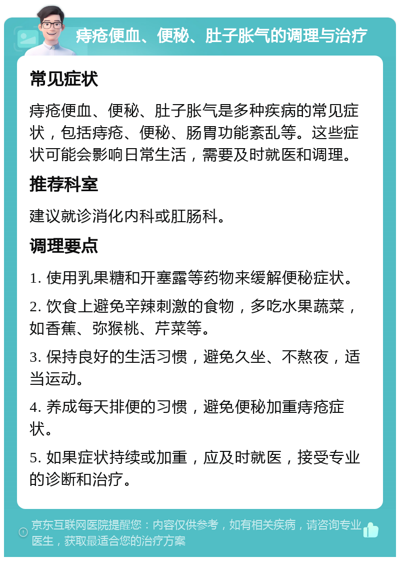 痔疮便血、便秘、肚子胀气的调理与治疗 常见症状 痔疮便血、便秘、肚子胀气是多种疾病的常见症状，包括痔疮、便秘、肠胃功能紊乱等。这些症状可能会影响日常生活，需要及时就医和调理。 推荐科室 建议就诊消化内科或肛肠科。 调理要点 1. 使用乳果糖和开塞露等药物来缓解便秘症状。 2. 饮食上避免辛辣刺激的食物，多吃水果蔬菜，如香蕉、弥猴桃、芹菜等。 3. 保持良好的生活习惯，避免久坐、不熬夜，适当运动。 4. 养成每天排便的习惯，避免便秘加重痔疮症状。 5. 如果症状持续或加重，应及时就医，接受专业的诊断和治疗。