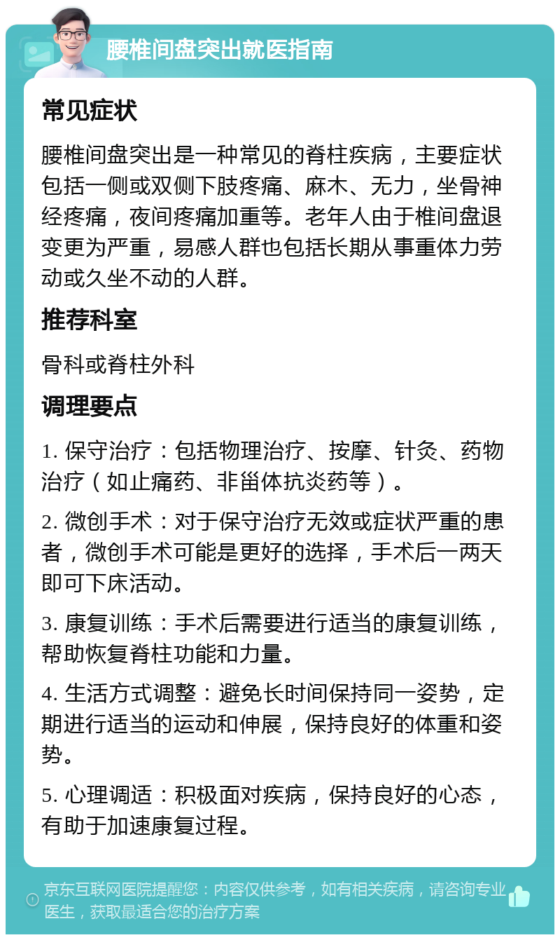 腰椎间盘突出就医指南 常见症状 腰椎间盘突出是一种常见的脊柱疾病，主要症状包括一侧或双侧下肢疼痛、麻木、无力，坐骨神经疼痛，夜间疼痛加重等。老年人由于椎间盘退变更为严重，易感人群也包括长期从事重体力劳动或久坐不动的人群。 推荐科室 骨科或脊柱外科 调理要点 1. 保守治疗：包括物理治疗、按摩、针灸、药物治疗（如止痛药、非甾体抗炎药等）。 2. 微创手术：对于保守治疗无效或症状严重的患者，微创手术可能是更好的选择，手术后一两天即可下床活动。 3. 康复训练：手术后需要进行适当的康复训练，帮助恢复脊柱功能和力量。 4. 生活方式调整：避免长时间保持同一姿势，定期进行适当的运动和伸展，保持良好的体重和姿势。 5. 心理调适：积极面对疾病，保持良好的心态，有助于加速康复过程。