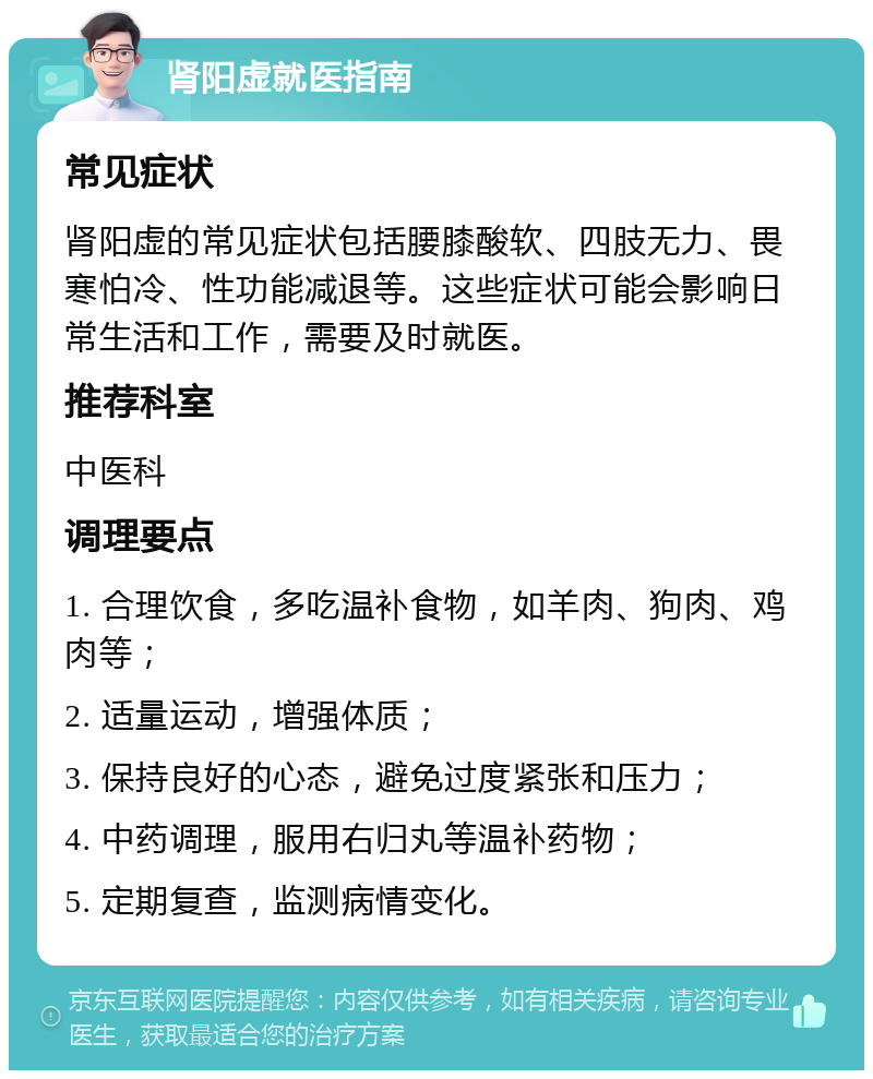 肾阳虚就医指南 常见症状 肾阳虚的常见症状包括腰膝酸软、四肢无力、畏寒怕冷、性功能减退等。这些症状可能会影响日常生活和工作，需要及时就医。 推荐科室 中医科 调理要点 1. 合理饮食，多吃温补食物，如羊肉、狗肉、鸡肉等； 2. 适量运动，增强体质； 3. 保持良好的心态，避免过度紧张和压力； 4. 中药调理，服用右归丸等温补药物； 5. 定期复查，监测病情变化。