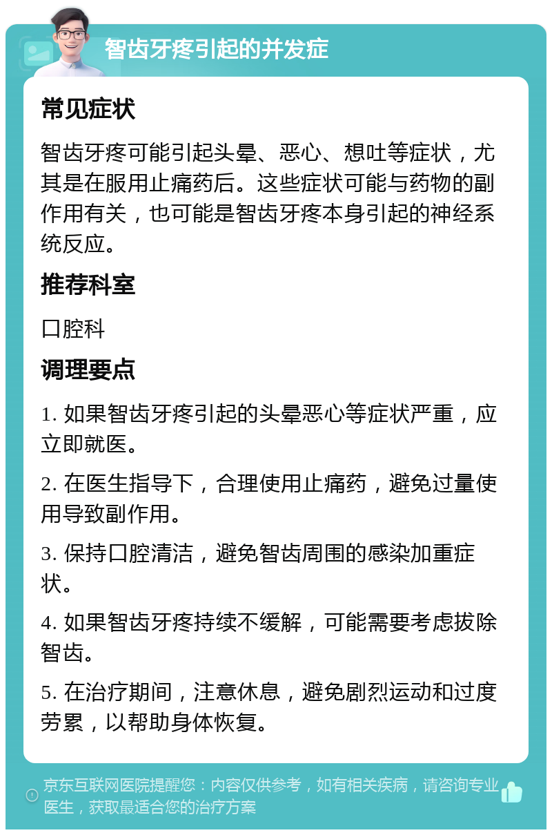 智齿牙疼引起的并发症 常见症状 智齿牙疼可能引起头晕、恶心、想吐等症状，尤其是在服用止痛药后。这些症状可能与药物的副作用有关，也可能是智齿牙疼本身引起的神经系统反应。 推荐科室 口腔科 调理要点 1. 如果智齿牙疼引起的头晕恶心等症状严重，应立即就医。 2. 在医生指导下，合理使用止痛药，避免过量使用导致副作用。 3. 保持口腔清洁，避免智齿周围的感染加重症状。 4. 如果智齿牙疼持续不缓解，可能需要考虑拔除智齿。 5. 在治疗期间，注意休息，避免剧烈运动和过度劳累，以帮助身体恢复。