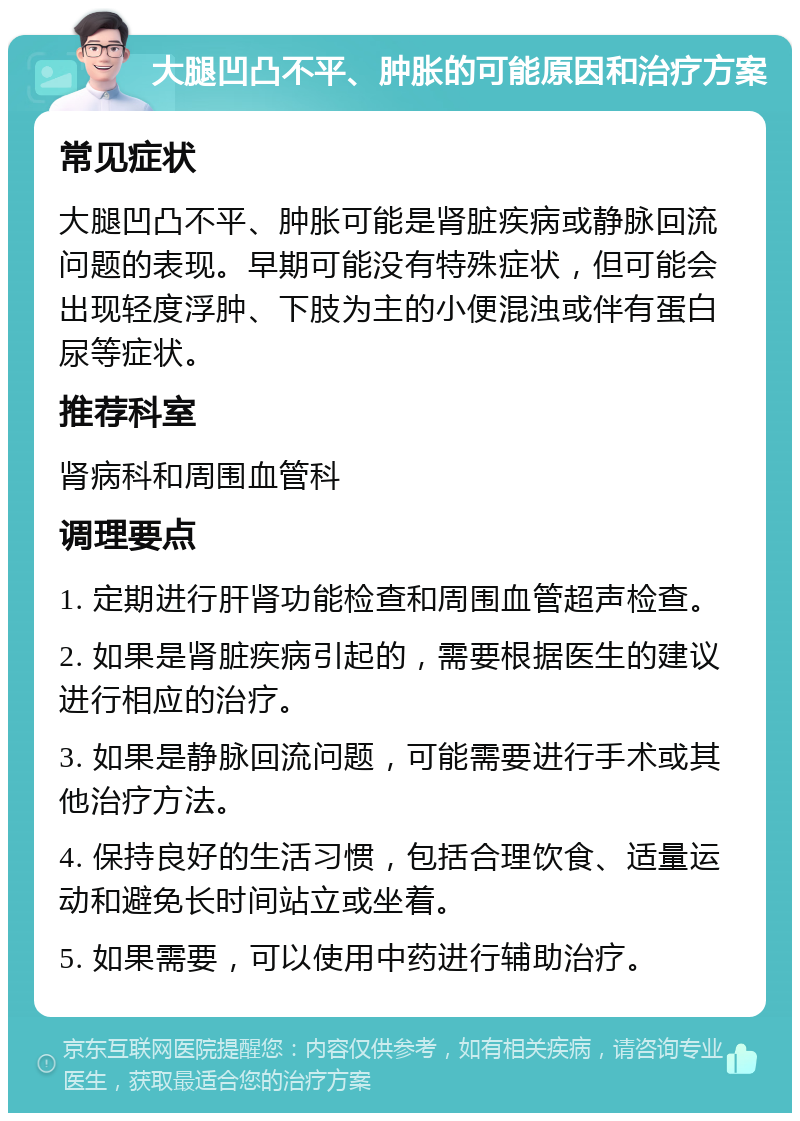 大腿凹凸不平、肿胀的可能原因和治疗方案 常见症状 大腿凹凸不平、肿胀可能是肾脏疾病或静脉回流问题的表现。早期可能没有特殊症状，但可能会出现轻度浮肿、下肢为主的小便混浊或伴有蛋白尿等症状。 推荐科室 肾病科和周围血管科 调理要点 1. 定期进行肝肾功能检查和周围血管超声检查。 2. 如果是肾脏疾病引起的，需要根据医生的建议进行相应的治疗。 3. 如果是静脉回流问题，可能需要进行手术或其他治疗方法。 4. 保持良好的生活习惯，包括合理饮食、适量运动和避免长时间站立或坐着。 5. 如果需要，可以使用中药进行辅助治疗。