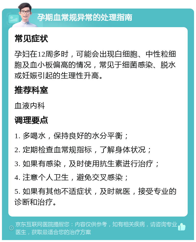 孕期血常规异常的处理指南 常见症状 孕妇在12周多时，可能会出现白细胞、中性粒细胞及血小板偏高的情况，常见于细菌感染、脱水或妊娠引起的生理性升高。 推荐科室 血液内科 调理要点 1. 多喝水，保持良好的水分平衡； 2. 定期检查血常规指标，了解身体状况； 3. 如果有感染，及时使用抗生素进行治疗； 4. 注意个人卫生，避免交叉感染； 5. 如果有其他不适症状，及时就医，接受专业的诊断和治疗。