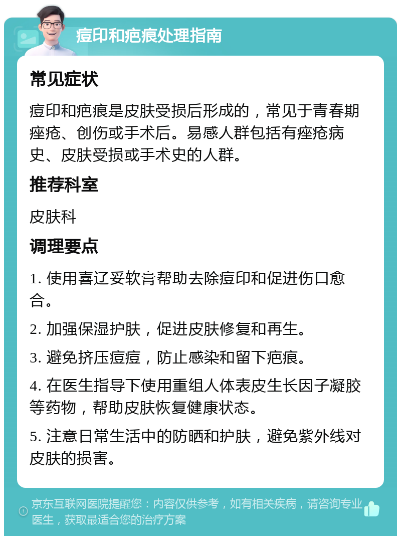 痘印和疤痕处理指南 常见症状 痘印和疤痕是皮肤受损后形成的，常见于青春期痤疮、创伤或手术后。易感人群包括有痤疮病史、皮肤受损或手术史的人群。 推荐科室 皮肤科 调理要点 1. 使用喜辽妥软膏帮助去除痘印和促进伤口愈合。 2. 加强保湿护肤，促进皮肤修复和再生。 3. 避免挤压痘痘，防止感染和留下疤痕。 4. 在医生指导下使用重组人体表皮生长因子凝胶等药物，帮助皮肤恢复健康状态。 5. 注意日常生活中的防晒和护肤，避免紫外线对皮肤的损害。