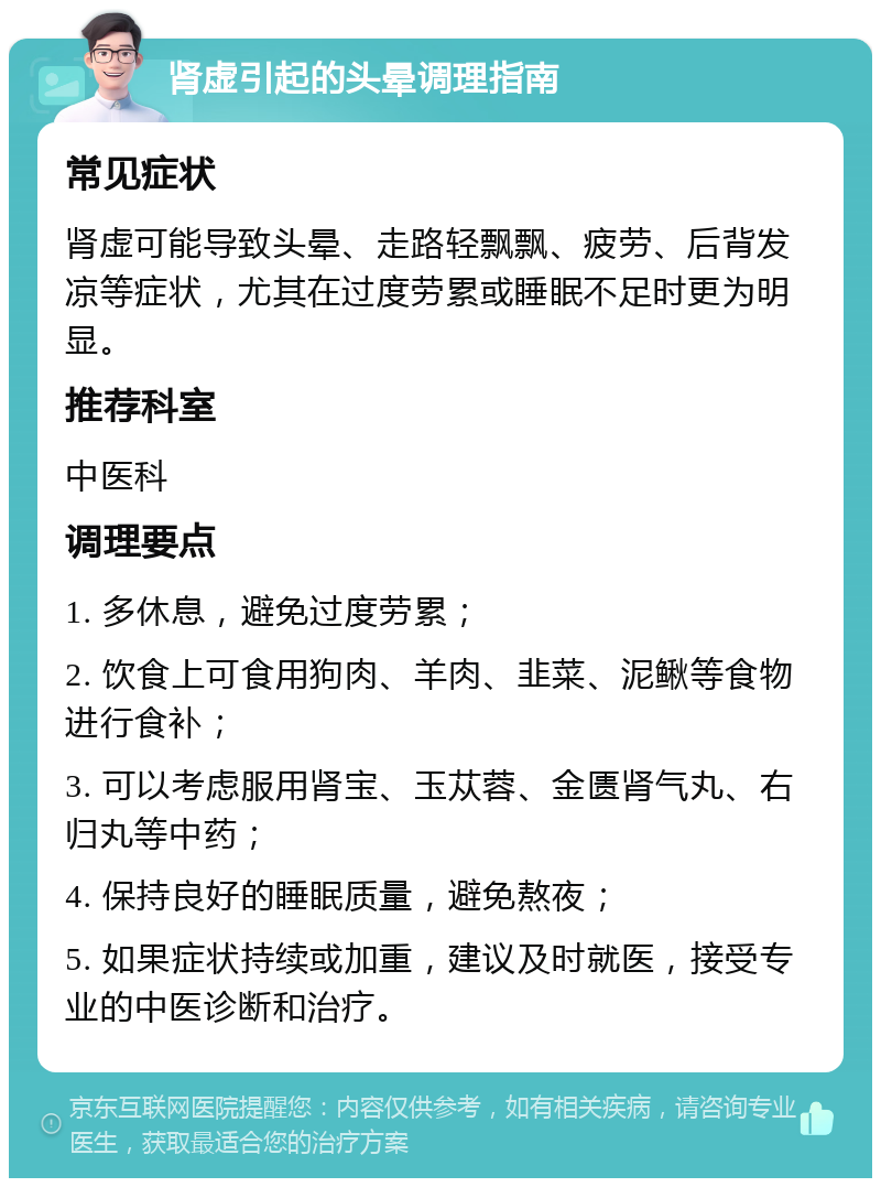 肾虚引起的头晕调理指南 常见症状 肾虚可能导致头晕、走路轻飘飘、疲劳、后背发凉等症状，尤其在过度劳累或睡眠不足时更为明显。 推荐科室 中医科 调理要点 1. 多休息，避免过度劳累； 2. 饮食上可食用狗肉、羊肉、韭菜、泥鳅等食物进行食补； 3. 可以考虑服用肾宝、玉苁蓉、金匮肾气丸、右归丸等中药； 4. 保持良好的睡眠质量，避免熬夜； 5. 如果症状持续或加重，建议及时就医，接受专业的中医诊断和治疗。