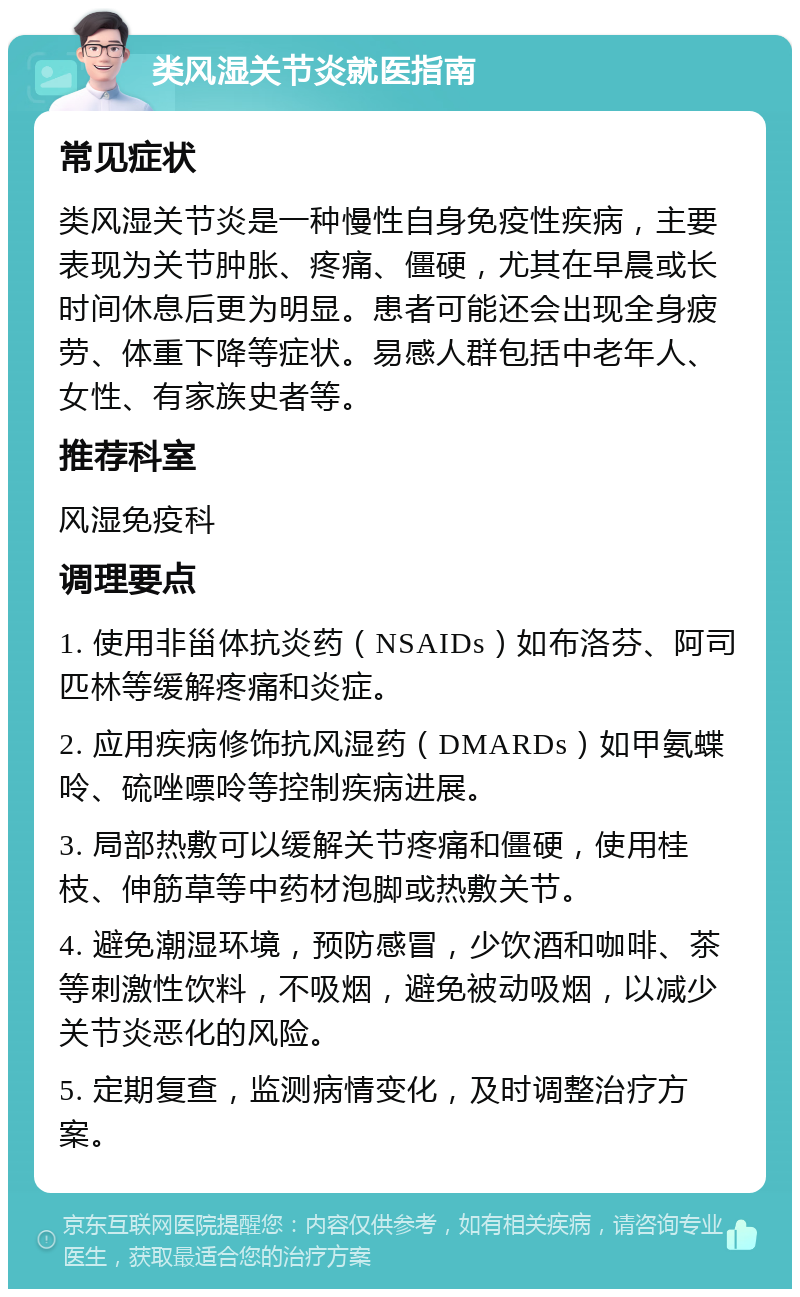 类风湿关节炎就医指南 常见症状 类风湿关节炎是一种慢性自身免疫性疾病，主要表现为关节肿胀、疼痛、僵硬，尤其在早晨或长时间休息后更为明显。患者可能还会出现全身疲劳、体重下降等症状。易感人群包括中老年人、女性、有家族史者等。 推荐科室 风湿免疫科 调理要点 1. 使用非甾体抗炎药（NSAIDs）如布洛芬、阿司匹林等缓解疼痛和炎症。 2. 应用疾病修饰抗风湿药（DMARDs）如甲氨蝶呤、硫唑嘌呤等控制疾病进展。 3. 局部热敷可以缓解关节疼痛和僵硬，使用桂枝、伸筋草等中药材泡脚或热敷关节。 4. 避免潮湿环境，预防感冒，少饮酒和咖啡、茶等刺激性饮料，不吸烟，避免被动吸烟，以减少关节炎恶化的风险。 5. 定期复查，监测病情变化，及时调整治疗方案。