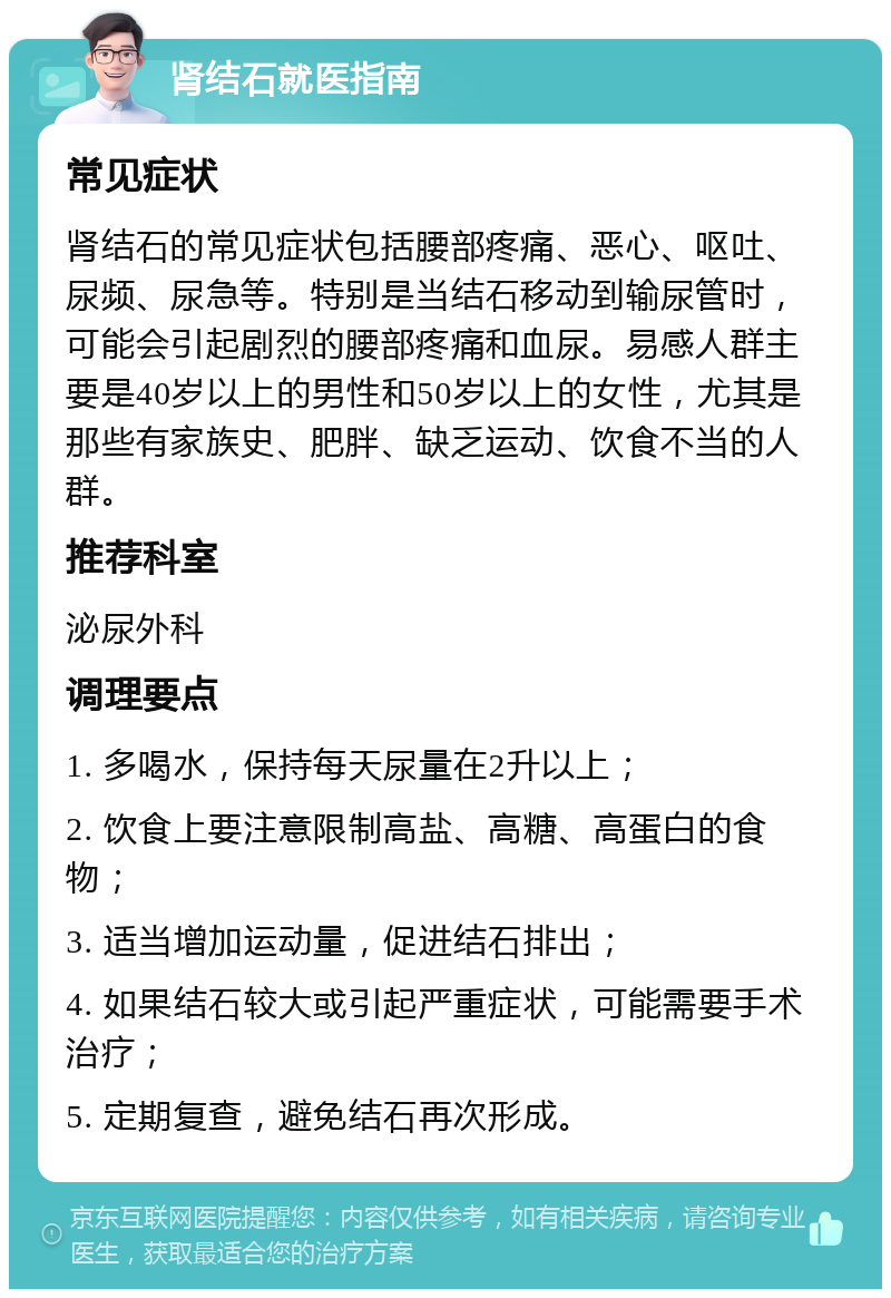 肾结石就医指南 常见症状 肾结石的常见症状包括腰部疼痛、恶心、呕吐、尿频、尿急等。特别是当结石移动到输尿管时，可能会引起剧烈的腰部疼痛和血尿。易感人群主要是40岁以上的男性和50岁以上的女性，尤其是那些有家族史、肥胖、缺乏运动、饮食不当的人群。 推荐科室 泌尿外科 调理要点 1. 多喝水，保持每天尿量在2升以上； 2. 饮食上要注意限制高盐、高糖、高蛋白的食物； 3. 适当增加运动量，促进结石排出； 4. 如果结石较大或引起严重症状，可能需要手术治疗； 5. 定期复查，避免结石再次形成。